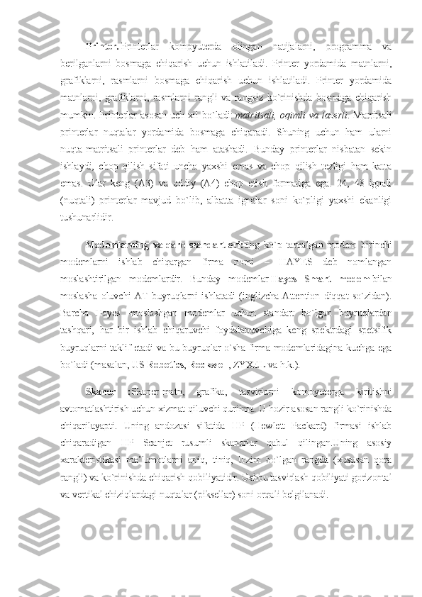 Printer.   Printerlar   kompyuterda   olingan   natijalarni,   programma   va
berilganlarni   bosmaga   chiqarish   uchun   ishlatiladi.   Printer   yordamida   matnlarni,
grafiklarni,   rasmlarni   bosmaga   chiqarish   uchun   ishlatiladi.   Printer   yordamida
matnlarni,   grafiklarni,   rasmlarni   rangli   va   rangsiz   ko`rinishda   bosmaga   chiqarish
mumkin. Printerlar  asosan  uch  xil  bo`ladi:   matritsali,  oqimli  va  lazerli . Matritsali
printerlar   nuqtalar   yordamida   bosmaga   chiqaradi.   Shuning   uchun   ham   ularni
nuqta-matritsali   printerlar   deb   ham   atashadi.   Bunday   printerlar   nisbatan   sekin
ishlaydi,   chop   qilish   sifati   uncha   yaxshi   emas   va   chop   qilish   tezligi   ham   katta
emas.   Ular   keng   (A3)   va   oddiy   (A4)   chop   etish   formatiga   ega.   24,   48   ignali
(nuqtali)   printerlar   mavjud   bo`lib,   albatta   ignalar   soni   ko`pligi   yaxshi   ekanligi
tushunarlidir.
Modemlarning   xalqaro   standartlari: Eng   ko`p   tarqalgan   modem   birinchi
modemlarni   ishlab   chiqargan   firma   nomi   –   HAYES   deb   nomlangan
moslashtirilgan   modemlardir.   Bunday   modemlar   Hayes   Smart   modem   bilan
moslasha   oluvchi   AT   buyruqlarni   ishlatadi   (inglizcha   Attention   diqqat   so`zidan).
Barcha   Hayes   -moslashgan   modemlar   uchun   standart   bo`lgan   buyruqlardan
tashqari,   har   bir   ishlab   chiqaruvchi   foydalanuvchiga   keng   spektrdagi   spetsifik
buyruqlarni taklif etadi va bu buyruqlar o`sha firma modemlaridagina kuchga ega
bo`ladi (masalan,   US Robotics ,   Rockwell , ZYXEL va h.k.).
Skaner   : Skaner-matn,   grafika,   tasvirlarni   kompyuterga   kiritishni
avtomatlashtirish uchun xizmat qiluvchi qurilma. U hozir asosan rangli ko`rinishda
chiqarilayapti.   Uning   andozasi   sifatida   HP   (Hewlett   Packard)   firmasi   ishlab
chiqaradigan   HP   Scanjet   rusumli   skanerlar   qabul   qilingan.Uning   asosiy
xarakteristikasi   ma’lumotlarni   aniq,   tiniq,   lozim   bo`lgan   rangda   (xususan   qora
rangli) va ko`rinishda chiqarish qobiliyatidir. Ushbu tasvirlash qobiliyati gorizontal
va vertikal chiziqlardagi nuqtalar (piksellar) soni orqali belgilanadi. 