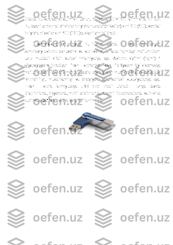 Odatda   bu   xarakteristika,   misol   uchun,   300×600,   600×1200   ko`rinishda   bo`ladi.
Bu degani gorizontal chiziqlar bo`yicha nuqtalar (piksellar) soni 300 (600), vertikal
bo`yicha piksellar soni 600 (1200)ta ekanligini bildiradi.
Flesh   disk.   (Flesh-pamyat).   Bu   hozirgi   davrda     -     eng   ommalashgan
zamonaviy   axborot   tashuvchisi   va   saqlovchisi.   U   katta   hajmdagi   ma’lumotlarni
uzoq   muddatli   sifatli   saqlash   imkoniyatiga   ega.   Axborot   sig’imi   (hajmi)   4
gigabaytgacha   boradigan    flesh   – xotiraning   Flash File System   fayl sistemasiga
ma’lumotlarni     100   000   marotabagacha   qayta   yozish   mumkin.   Yuqori   darajadagi
ishonchliligi,   mustahkamligi   va   energiyani   kam   sarflash   xususiyatlariga   ega.
Flesh   –   xotira   kompyuterga   USB   porti   orqali   ulanadi.   Hozirga   davrda
diktofonlarda, pleyerlarda, mobil telefonlarida, raqamli fotoapparatlarda  va boshqa
qurilmalarda  flesh  – xotira keng qo’llanilmoqda. 