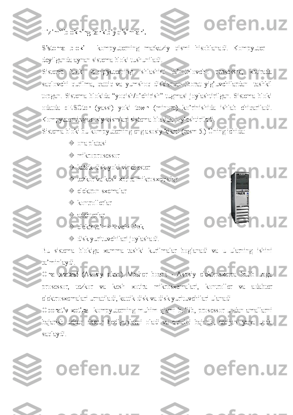 Tizimli blokning tarkibiy qisimlari.
Sistema   bloki   -   kompyuterning   markaziy   qismi   hisoblanadi.   Kompyuter   -
deyilganda aynan sistema bloki tushuniladi.
Sistema   bloki   kompyuterning   ishlashini   ta’minlovchi:   prosessor,   xotirada
saqlovchi   qurilma,   qattiq   va   yumshoq   disklardan   iborat   yig’uvchilardan     tashkil
topgan. Sistema blokida “yoqish/o’chirish”  tugmasi  joylashtirilgan. Sistema bloki
odatda   dESCtor   (yassi)   yoki   town   (minora)   ko’rinishida   ishlab   chiqariladi.
Kompyuterning asosiy qismlari sistema blokida joylashtiriladi.
Sistema bloki bu kompyuterning eng asosiy kismi (rasm 5.)  Uning ichida: 
 ona platasi
 mikroprosessor
 kattik disk yoki vinchester
 tezkor va kesh xotira mikrosxemalar
 elektron sxemalar
 kontrollerlar
 adabterlar
 elektr ta’minlovchi blok
 disk yurituvchilari joylashadi.
Bu   sistema   blokiga   xamma   tashki   kurilmalar   boglanadi   va   u   ularning   ishini
ta’minlaydi. 
Ona   platasi   (Asosiy   plata)   Mother   board   -   Asosiy   elektrosxema   bulib   unga
prosessor,   tezkor   va   kesh   xotira   mikrosxemalari,   kontroller   va   adabter
elektrosxemalari urnatiladi, kattik disk va disk yurituvchilari ulanadi 
Operativ  xotira     kompyuterning  muhim  qismi  bo’lib,  prosessor   undan  amallarni
bajarish   uchun   dastur   berilganlarni   oladi   va   amalni   bajarib,   natijani   yana   unda
saqlaydi.  