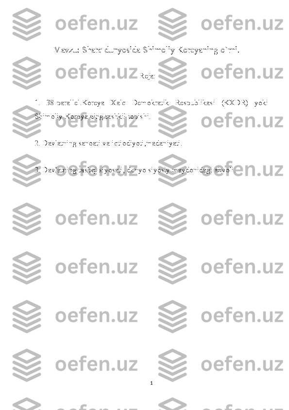                 
            Mavzu: Sharq dunyosida Shimoliy Koreyaning o`rni.
                                                       Reja:
1.   38-parallel.Koreya   Xalq   Demokratik   Respublikasi   (KXDR)   yoki
Shimoliy Koreya ning tashkil topishi.
2. Davlatning sanoati va iqtiodiyoti,madaniyati.
3. Davlatning tashqi siyosati, dunyo siyosiy maydonidagi ahvoli.
1 