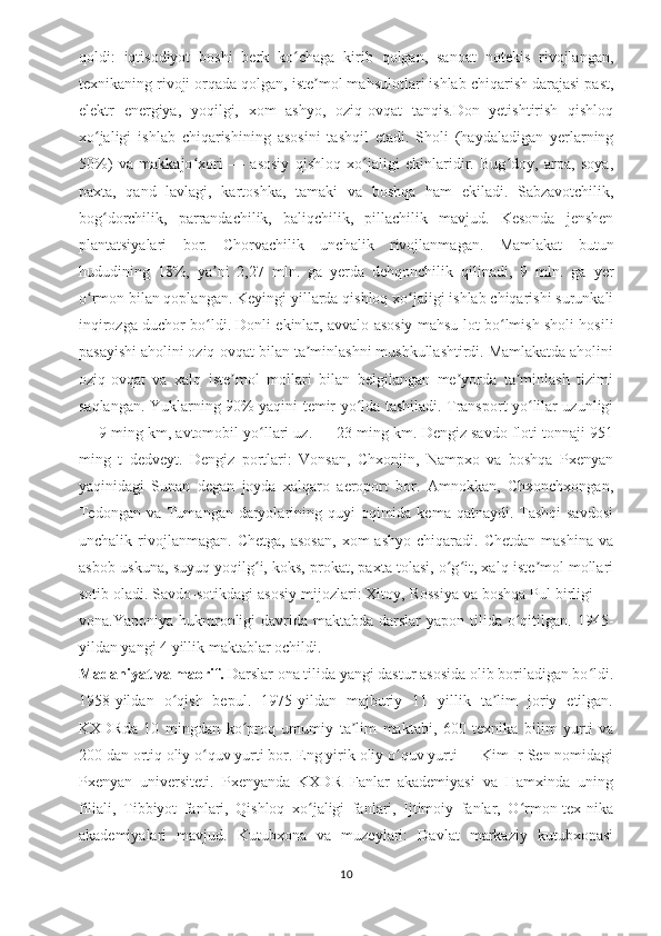 qoldi:   iqtisodiyot   boshi   berk   ko chaga   kirib   qolgan,   sanoat   notekis   rivojlangan,ʻ
texnikaning rivoji orqada qolgan, iste mol mahsulotlari ishlab chiqarish darajasi past,	
ʼ
elektr   energiya,   yoqilgi,   xom   ashyo,   oziq-ovqat   tanqis.Don   yetishtirish   qishloq
xo jaligi   ishlab   chiqarishining   asosini   tashqil   etadi.   Sholi   (haydaladigan   yerlarning	
ʻ
50%)   va   makkajo xori   —   asosiy   qishloq   xo jaligi   ekinlaridir.   Bug doy,   arpa,   soya,	
ʻ ʻ ʻ
paxta,   qand   lavlagi,   kartoshka,   tamaki   va   boshqa   ham   ekiladi.   Sabzavotchilik,
bog dorchilik,   parrandachilik,   baliqchilik,   pillachilik   mavjud.   Kesonda   jenshen	
ʻ
plantatsiyalari   bor.   Chorvachilik   unchalik   rivojlanmagan.   Mamlakat   butun
hududining   18%,   ya ni   2,27   mln.   ga   yerda   dehqonchilik   qilinadi,   9   mln.   ga   yer	
ʼ
o rmon bilan qoplangan. 	
ʻ Keyingi yillarda qishloq xo jaligi ishlab chiqarishi surunkali	ʻ
inqirozga duchor bo ldi. Donli ekinlar, avvalo asosiy mahsu-lot bo lmish sholi hosili	
ʻ ʻ
pasayishi aholini oziq-ovqat bilan ta minlashni mushkullashtirdi. Mamlakatda aholini	
ʼ
oziq-ovqat   va   xalq   iste mol   mollari   bilan   belgilangan   me yorda   ta minlash   tizimi	
ʼ ʼ ʼ
saqlangan.   Yuklarning 90% yaqini temir yo lda tashiladi. Transport yo lilar uzunligi	
ʻ ʻ
— 9 ming km, avtomobil yo llari uz. — 23 ming km. Dengiz savdo floti tonnaji 951	
ʻ
ming   t   dedveyt.   Dengiz   portlari:   Vonsan,   Chxonjin,   Nampxo   va   boshqa   Pxenyan
yaqinidagi   Sunan   degan   joyda   xalqaro   aeroport   bor.   Amnokkan,   Chxonchxongan,
Tedongan  va Tumangan  daryolarining quyi  oqimida  kema qatnaydi. Tashqi  savdosi
unchalik  rivojlanmagan.   Chetga,   asosan,   xom   ashyo   chiqaradi.   Chetdan   mashina   va
asbob-uskuna, suyuq yoqilg i, koks, prokat, paxta tolasi, o g it, xalq iste mol mollari
ʻ ʻ ʻ ʼ
sotib oladi. Savdo-sotikdagi asosiy mijozlari: Xitoy, Rossiya va boshqa Pul birligi —
vona.Yaponiya hukmronligi  davrida maktabda  darslar  yapon tilida  o qitilgan. 1945-	
ʻ
yildan yangi 4 yillik maktablar ochildi. 
Madaniyat va maorif.  Darslar ona tilida yangi dastur asosida olib boriladigan bo ldi.	
ʻ
1958-yildan   o qish   bepul.   1975-yildan   majburiy   11   yillik   ta lim   joriy   etilgan.	
ʻ ʼ
KXDRda   10   mingdan   ko proq   umumiy   ta lim   maktabi,   600   texnika   bilim   yurti   va	
ʻ ʼ
200 dan ortiq oliy o quv yurti bor. Eng yirik oliy o quv yurti — Kim Ir Sen nomidagi	
ʻ ʻ
Pxenyan   universiteti.   Pxenyanda   KXDR   Fanlar   akademiyasi   va   Hamxinda   uning
filiali,   Tibbiyot   fanlari,   Qishloq   xo jaligi   fanlari,   Ijtimoiy   fanlar,   O rmon-tex-nika	
ʻ ʻ
akademiyalari   mavjud.   Kutubxona   va   muzeylari:   Davlat   markaziy   kutubxonasi
10 