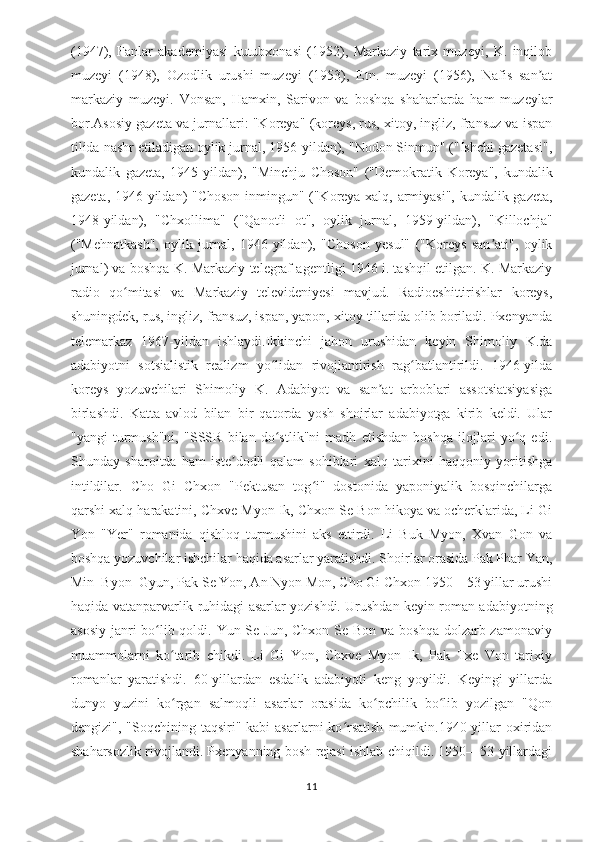 (1947),   Fanlar   akademiyasi   kutubxonasi   (1952),   Markaziy   tarix   muzeyi,   K.   inqilob
muzeyi   (1948),   Ozodlik   urushi   muzeyi   (1953),   Etn.   muzeyi   (1956),   Nafis   san atʼ
markaziy   muzeyi.   Vonsan,   Hamxin,   Sarivon   va   boshqa   shaharlarda   ham   muzeylar
bor.Asosiy gazeta va jurnallari: "Koreya" (koreys, rus, xitoy, ingliz, fransuz va ispan
tilida nashr etiladigan oylik jurnal, 1956-yildan), "Nodon Sinmun" ("Ishchi gazetasi",
kundalik   gazeta,   1945-yildan),   "Minchju   Choson"   ("Demokratik   Koreya",   kundalik
gazeta, 1946-yildan) "Choson inmingun" ("Koreya xalq, armiyasi", kundalik gazeta,
1948-yildan),   "Chxollima"   ("Qanotli   ot",   oylik   jurnal,   1959-yildan),   "Killochja"
("Mehnatkash",   oylik   jurnal,   1946-yildan),   "Choson   yesul"   ("Koreys   san ati",   oylik	
ʼ
jurnal) va boshqa K. Markaziy telegraf agentligi 1946 i. tashqil etilgan. K. Markaziy
radio   qo mitasi   va   Markaziy   televideniyesi   mavjud.   Radioeshittirishlar   koreys,	
ʻ
shuningdek, rus, ingliz, fransuz, ispan, yapon, xitoy tillarida olib boriladi. Pxenyanda
telemarkaz   1967-yildan   ishlaydi.Ikkinchi   jahon   urushidan   keyin   Shimoliy   K.da
adabiyotni   sotsialistik   realizm   yo lidan   rivojlantirish   rag batlantirildi.   1946-yilda	
ʻ ʻ
koreys   yozuvchilari   Shimoliy   K.   Adabiyot   va   san at   arboblari   assotsiatsiyasiga	
ʼ
birlashdi.   Katta   avlod   bilan   bir   qatorda   yosh   shoirlar   adabiyotga   kirib   keldi.   Ular
"yangi   turmush"ni,   "SSSR   bilan   do stlik"ni   madh   etishdan   boshqa   ilojlari   yo q   edi.	
ʻ ʻ
Shunday   sharoitda   ham   iste dodli   qalam   sohiblari   xalq   tarixini   haqqoniy   yoritishga	
ʼ
intildilar.   Cho   Gi   Chxon   "Pektusan   tog i"   dostonida   yaponiyalik   bosqinchilarga	
ʻ
qarshi xalq harakatini, Chxve Myon Ik, Chxon Se Bon hikoya va ocherklarida, Li Gi
Yon   "Yer"   romanida   qishloq   turmushini   aks   ettirdi.   Li   Buk   Myon,   Xvan   Gon   va
boshqa yozuvchilar ishchilar haqida asarlar yaratishdi. Shoirlar orasida Pak Phar Yan,
Min  Byon  Gyun, Pak Se Yon, An Nyon Mon, Cho Gi Chxon 1950—53 yillar urushi
haqida vatanparvarlik ruhidagi asarlar yozishdi. Urushdan keyin roman adabiyotning
asosiy janri bo lib qoldi. Yun Se Jun, Chxon Se Bon va boshqa dolzarb zamonaviy	
ʻ
muammolarni   ko tarib   chikdi.   Li   Gi   Yon,   Chxve   Myon   Ik,   Pak   Txe   Von   tarixiy	
ʻ
romanlar   yaratishdi.   60-yillardan   esdalik   adabiyoti   keng   yoyildi.   Keyingi   yillarda
dunyo   yuzini   ko rgan   salmoqli   asarlar   orasida   ko pchilik   bo lib   yozilgan   "Qon
ʻ ʻ ʻ
dengizi",  "Soqchining taqsiri"  kabi  asarlarni   ko rsatish   mumkin.1940-yillar   oxiridan	
ʻ
shaharsozlik rivojlandi. Pxenyanning bosh rejasi ishlab chiqildi. 1950—53 yillardagi
11 