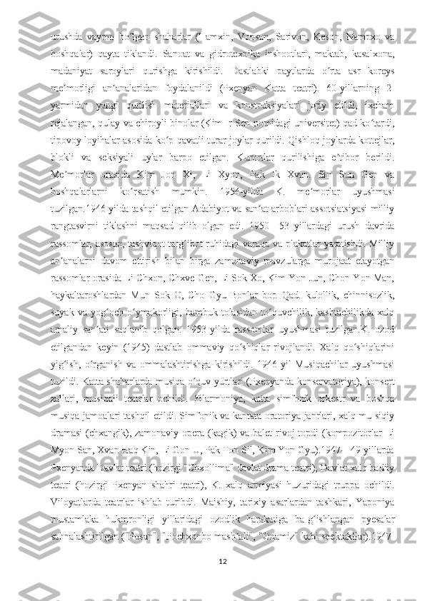 urushda   vayron   bo lgan   shaharlar   (Hamxin,   Vonsan,   Sarivon,   Keson,   Nampxo   vaʻ
boshqalar)   qayta   tiklandi.   Sanoat   va   gidrotexnika   inshootlari,   maktab,   kasalxona,
madaniyat   saroylari   qurishga   kirishildi.   Dastlabki   paytlarda   o rta   asr   koreys	
ʻ
me morligi   an analaridan   foydalanildi   (Pxenyan   Katta   teatri).   60-yillarning   2-	
ʼ ʼ
yarmidan   yangi   qurilish   materiallari   va   konstruksiyalari   joriy   etildi,   ixcham
rejalangan, qulay va chiroyli binolar (Kim Ir Sen nomidagi universitet) qad ko tardi,	
ʻ
tipovoy loyihalar asosida ko p qavatli turar joylar qurildi. Qishloq joylarda kottejlar,	
ʻ
blokli   va   seksiyali   uylar   barpo   etilgan.   Kurortlar   qurilishiga   e tibor   berildi.	
ʼ
Me morlar   orasida   Kim   Jon   Xi,   Li   Xyon,   Pak   Ik   Xvan.   Sin   Sun   Gen   va	
ʼ
boshqalarlarni   ko rsatish   mumkin.   1954-yilda   K.   me morlar   uyushmasi	
ʻ ʼ
tuzilgan.1946-yilda tashqil etilgan Adabiyot va san at arboblari assotsiatsiyasi milliy	
ʼ
rangtasvirni   tiklashni   maqsad   qilib   olgan   edi.   1950—53   yillardagi   urush   davrida
rassomlar, asosan, tashviqot-targ ibot ruhidagi varaqa va plakatlar  yaratishdi. Milliy	
ʻ
an analarni   davom   ettirish   bilan   birga   zamonaviy   mavzularga   murojaat   etayotgan	
ʼ
rassomlar orasida Li Chxon, Chxve Gen, Li Sok Xo, Kim Yon Jun, Chon Yon Man,
haykaltaroshlardan   Mun   Sok   O,   Cho   Gyu   Bonlar   bor.   Qad.   kulollik,   chinnisozlik,
suyak   va   yog och   o ymakorligi,   bambuk   tolasidan   to quvchilik,   kashtachilikda   xalq	
ʻ ʻ ʻ
amaliy   san ati   saqlanib   qolgan.   1953-yilda   rassomlar   uyushmasi   tuzilgan.K.   ozod	
ʼ
etilgandan   keyin   (1945)   dastlab   ommaviy   qo shiqlar   rivojlandi.   Xalq   qo shiqlarini	
ʻ ʻ
yig ish,   o rganish   va   ommalashtirishga   kirishildi.   1946-yil   Musiqachilar   uyushmasi	
ʻ ʻ
tuzildi. Katta shaharlarda musiqa o quv yurtlari (Pxenyanda konservatoriya), konsert	
ʻ
zallari,   musiqali   teatrlar   ochildi.   Filarmoniya,   katta   simfonik   orkestr   va   boshqa
musiqa jamoalari tashqil etildi. Simfonik va kantata-oratoriya janrlari, xalq mu-siqiy
dramasi  (chxangik), zamonaviy opera (kagik) va balet  rivoj topdi (kompozitorlar  Li
Myon San, Xvan Haq Kin, Li Gon U, Pak Ton Sil, Kim Yon Gyu).1947—49 yillarda
Pxenyanda Davlat teatri (hozirgi "Chxollima" davlat drama teatri), Davlat xalq badiiy
teatri   (hozirgi   Pxenyan   shahri   teatri),   K.   xalq   armiyasi   huzuridagi   truppa   ochildi.
Viloyatlarda   teatrlar   ishlab   turibdi.   Maishiy,   tarixiy   asarlardan   tashkari,   Yaponiya
mustamlaka   hukmronligi   yillaridagi   ozodlik   harakatiga   ba-g ishlangan   pyesalar	
ʻ
sahnalashtirilgan ("Pusan", "Pochxonbo mash ali", "Onamiz" kabi spektakllar).1947-	
ʼ
12 