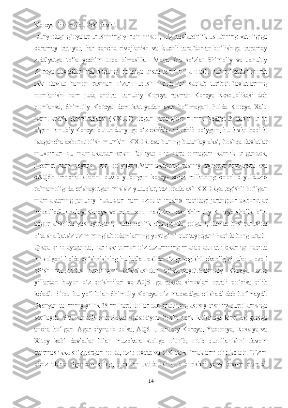 Koreya: Bir millat, ikki davlat.
Dunyodagi g‘oyalar urushining yorqin misoli, o‘z davlatchilik uslubining xatoligiga
qaramay   qat'iyat,   har   qancha   rivojlanish   va   kuchli   tarafdorlar   bo‘lishiga   qaramay
ziddiyatga   to‘la   yechim   topa   olmaslik...   Mana   shu   so‘zlar   Shimoliy   va   Janubiy
Koreya   davlatlarining   bugungi   holatiga   qisqa   ta'rif   bo‘la   oladi.   Bir   millatdan   iborat
ikki   davlat   hamon   rasman   o‘zaro   urush   maqomini   saqlab   turibdi.Davlatlarning
nomlanishi   ham   juda   antiqa.   Janubiy   Koreya   rasman   Koreya   Respublikasi   deb
nomlansa,   Shimoliy   Koreya   demokratiyadan   asar   bo‘lmagani   holda   Koreya   Xalq
Demokratik   Respublikasi   (KXDR)   degan   jarangdor   nomni   bexijolat   qabul   qilib
olgan. Janubiy Koreya butun dunyoga o‘z eshiklarini ochib qo‘ygan, bu davlat haqida
istagancha axborot olish mumkin. KXDR esa buning butunlay aksi, boshqa davlatlar
muxbirlari   bu   mamlakatdan   erkin   faoliyat   olib   bora   olmagani   kamlik   qilgandek,
internet   ham   deyarli   uzib   qo‘yilgan. Mamlakatning   rasmiy   axborotnomalarida   esa
«AQSh   imperialistlarini   quvib   yuborgan   koreys   xalqi   millatning   «porloq   yulduzi»
rahnamoligida erishayotgan mislsiz yutuqlar, tez orada asli KXDRga tegishli bo‘lgan
mamlakatning   janubiy   hududlari   ham   ozod   qilinishi»   haqidagi   jarangdor   axborotlar
tarqatiladi.Janubiy   Koreya  va  qator   xorij   nashrlari  esa  Shimoliy Koreya  aholisi   o‘ta
abgor   ahvolda   yashayotgani,   hatto   ochlik   changalida   qolgani,   davlat   boshqaruvida
o‘ta shafqatsiz tizim minglab odamlarning yostig‘ini quritayotgani haqida bong uradi.
Qisqa qilib aytganda, har ikki tomon o‘z tuzumining mutlaq adolatli ekanligi haqida
jar solgani holda qo‘shnisining hududlari aslida o‘ziga tegishli ekanligini, ularni ozod
qilish   muqaddas   burchligini   ta'kidlashdan   to‘xtamaydi.Shimoliy   Koreya   uzoq
yillardan   buyon   o z   qo shnilari   va   AQSHga   raketa   sinovlari   orqali   po pisa   qilibʻ ʻ ʻ
keladi. Biroq bu yo l bilan Shimoliy Koreya o z maqsadiga erishadi  deb bo lmaydi.
ʻ ʻ ʻ
Pxenyan tahminiy yillik 28 milliard dollar daromadining asosiy qismini qurollanishga
sarflaydi.   Shu   sababli   mamlakat   iqtisodiyoti   boshi   berk   ko chaga   kirib   qolganiga	
ʻ
ancha   bo lgan.   Agar   qiynalib   qolsa,   AQSH,  Janubiy   Koreya,   Yaponiya,   Rossiya   va	
ʻ
Xitoy   kabi   davlatlar   bilan   muzokara   stoliga   o tirib,   ortiq   qurollanishni   davom	
ʻ
ettirmaslikka so z bergan holda, oziq-ovqat va boshqa ko maklarni olib keladi. O zini	
ʻ ʻ ʻ
biroz   tiklab   olgandan   so ng,   qurollar   ustida   ish   olib   borishni   yana   davom   ettiradi.	
ʻ
14 