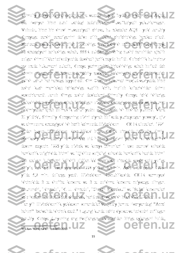 Shimoliy   Koreya   bu   manevrdan   ancha   vaqtdan   buyon   foydalanib   kelmoqda.   Aslida
esa   Pxenyan   biror   qurol   ustidagi   tadqiqotlarni   muvaffaqiyatli   yakunlamagan.
Mobodo,   biror   bir   sinovi   muvaqqiyatli   chiqsa,   bu   raketalar   AQSH   yoki   Janubiy
Koreyaga   qarshi   qaratilganini   da vo   qilib,   ularni   cho chitishga   harakat   qiladi.ʼ ʻ
Xaqiqatda esa bu sinovlar bilan o z boshiga faqat tashvish orttiradi.	
ʻ Shimoliy Koreya
bu   strategiyani   tanlashiga   sabab,   SSSR   qulagandan   so ng   pushti-panohidan   ajralib	
ʻ
qolgan shimolliklar iqtisodiyotida daxshatli jarlik paydo bo ldi. Ko pchilik bu inqiroz	
ʻ ʻ
tez   orada   hukumatni   qulatib,   Koreya   yarimorolini   birlashishiga   sabab   bo ladi   deb	
ʻ
tahmin   qilgan   edi.   Hukumat   esa,   tabiiy   ravishda,   hokimiyatni   o z   qo lida   saqlab	
ʻ ʻ
qolish uchun har narsaga tayyor edi. Kim Chen Ir hukumati mavjud vaziyatda biror
tashqi   kuch   mamlakat   ichkarisiga   suqilib   kirib,   inqilob   ko tarishidan   doimo
ʻ
xavotirlanardi.   Janob   Kimga   tashqi   davlatlarni   Shimoliy   Koreya   ichki   ishlariga
aralashishdan  tiyilishiga  sabab  bo ladigan  o zgacha  strategiya  zarur  edi   va hukumat	
ʻ ʻ
hokimiyatdan ajrab  qolmaslik  uchun  yadro quroli  ustida  ish  boshlab  yubordi. Mana
20   yildirki,   Shimoliy   Koreyaning   o zini   qiynab   bo lsada   yuritayotgan   yovvoyi,   ojiz	
ʻ ʻ
va ahmoqona strategiyasi ish berib kelmoqda.O zbekiston — KXDR aloqalari. 1994-	
ʻ
yildan   buyon   O zbekiston   Respublikasi   bilan   KXDR   o rtasida   iqtisodiy,   ilmiy-	
ʻ ʻ
texnikaviy   va   madaniy   hamkorlikka   oid   huquqiy   negizni   yaratish   sohasidagi   ish
davom   etayotir.   1995-yilda   o zbek   va   koreys   tomonlari   "Havo   qatnovi   sohasida	
ʻ
hamkorlik to g risida bitim" va "Qishloq xo jaligi sohasida hamkorlik haqida bitim"	
ʻ ʻ ʻ
deb   atalgan   hujjatlarni   kelishib   oldilar.Ikki   mamlakat   o rtasida   savdo-sotiq   yo lga	
ʻ ʻ
qo yila   boshladi.  	
ʻ Tovar   aylanmasi   1998-yildagi   2,3   mln.   AKSH   dollaridan   1999-
yilda   6,7   mln.   dollarga   yetdi.   O zbekiston   Respublikasida   KXDR   sarmoyasi	
ʻ
ishtirokida   2   ta   sho ba   korxona   va   2   ta   qo shma   korxona   ro yxatga   olingan.	
ʻʼ ʻ ʻ
Chunonchi, "Rinrado", "K. U. Rinrado", "Choson-Sik-reksul" va "Safar" korxonalari
xalq iste mol mollari ishlab chiqarish, harid qilish va sotish bilan shug ullanadi.	
ʼ ʻ
Har   yili   O`zbekistonlik   yakkaxon   xonandalar   va   ijodiy   jamoa   Pxenyandagi   “Aprel
bahori” festivalida ishtirok etadi. 2
 Bugungi kunda ochiq siyosat va iqtisodni qo‘llagan
Janubiy   Koreya   dunyoning   eng   rivojlangan   davlatlaridan   biriga   aylangani   holda,
2
V.S.Xan-“Korey tarixi”.Toshkent-2013
15 