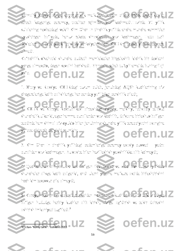 Shimoliy   Koreya   o‘ziga   kommunistik   mafkurani   taqdim   qilgan   SSSR   degan   davlat
tarqab   ketganiga   qaramay,   totalitar   rejimdan   voz   kechmadi.Hozirda   70   yillik
sulolaning navbatdagi  vakili  Kim  Chen  In tinchlik yo‘lida ancha-muncha sammitlar
uyushtirgan   bo‘lsada,   hanuz   raketa   sinovlaridan   voz   kechmagan.   Hatto   turli
davlatlarning uzoq  yillik  iqtisodiy  sanksiyalari   ham  KXDRni   tutgan  yo‘lida  qaytara
olmadi.
Ko‘pchilik   «Nahotki   shuncha   qudratli   mamlakatlar   birgalashib   kichik   bir   davlatni
yenga olmasa?», degan savolni berishadi. Bir necha sabab tufayli amalda buning iloji
yo‘q.
1.   Xitoy   va   Rossiya   KXDRdagi   tuzum   qulab,   janubdagi   AQSh   kuchlarining   o‘z
chegaralariga kelib qolishlariga har qanday yo‘l bilan qarshilik qiladi;
2.   KXDR   va   Koreya   Respublikasi   o‘rtasidagi   siyosiy,   maishiy,   iqtisodiy   tafovut
shunchalik ulkanki, agar hamma qurollardan voz kechilib, do‘stona birlashuv bo‘lgan
taqdirda ham shimol o‘z «yuki» bilan janubning shuncha yillik taraqqiyotini osongina
yo‘qqa chiqarib qo‘yishi mumkin;
3.   Kim   Chen   In   tinchlik   yo‘lidagi   qadamlariga   qaramay   asosiy   quvvati   –   yadro
qurolidan voz kechmagan. Bu vosita bilan hazillashish yaxshilikka olib kelmaydi;
4.   Qachonlardir   bir   jonu-bir   tan   bo‘lgan   ikki   davlat   va   xalq   o‘zi   tutgan   yo‘ldan
shunchalar   olisga   ketib   qolganki,   endi   ularni   yagona   mafkura   ostida   birlashtirishni
hech kim tasavvur qila olmaydi;
5.   Koreya   muammosi   saqlanib   turishidan   manfaatdor   kuchlar   bor.   Chunki   ziddiyat
bo‘lgan   hududga   harbiy   kuchlar   olib   kirish,   o‘ziga   og‘dirish   va   ta'sir   doirasini
oshirish imkoniyati tug‘iladi. 3
3
V.S.Xan-“Korey tarixi”.Toshkent-2013
16 