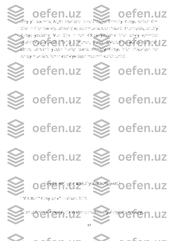 Joriy   yil   davomida   AQSh   prezidenti   Donald   Tramp   Shimoliy   Koreya   rahbari   Kim
Chen In bilan bevosita uchrashdi va qator muzokaralar o‘tkazdi.  Shuningdek, Janubiy
Koreya   yetakchisi   Mun   Chje   In   ham   KXDR   yetakchisi   bilan   tarixiy   sammitlar
uyushtirishga   muvaffaq   bo‘ldi.   Umuman,   yuzlab   davlatlarning   yuzlab   rahbarlari
kunora   uchrashib   yurgan   hozirgi   davrda   Shimoliy   Koreya   bilan   o‘tkazilgan   har
qanday muzokara hamon «tarixiy» degan maqomni saqlab turibdi.
                      
                   Foydalanilgan adabiyotlar ro`yxati
1.V.S.Xan-“Korey tarixi”.Toshkent-2013.
2.Temur Amirov. Yovvoyi,ojiz va ahmoqona:Shimoliy Koreyacha strategiya.
17 