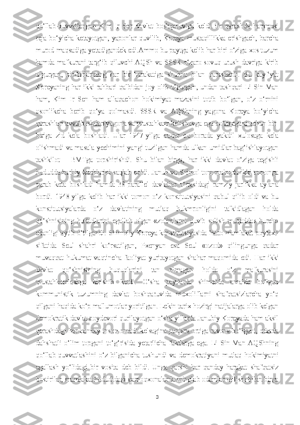 qo‘llab-quvvatlangan   Kim   Ir   Sen   davlat   boshqaruviga   keldi.Bir   qarashda   hammasi
reja   bo‘yicha   ketayotgan,   yaponlar   quvilib,   Koreya   mustaqillikka   erishgach,   barcha
murod maqsadiga yetadigandek edi.Ammo bu paytga kelib har biri o‘ziga xos tuzum
hamda mafkurani  targ‘ib qiluvchi  AQSh va  SSSR  o‘zaro sovuq  urush  davriga kirib
ulgurgan,   bir-birlarining   har   bir   harakatiga   shubha   bilan   qarashardi.   Bu   kayfiyat
Koreyaning   har  ikki  rahbari   qalbidan  joy  olib  ulgurgan,  undan  tashqari   Li  Sin  Man
ham,   Kim   Ir   Sen   ham   allaqachon   hokimiyat   mazasini   totib   bo‘lgan,   o‘z   o‘rnini
osonlikcha   berib   qo‘ya   qolmasdi.   SSSR   va   AQShning   yagona   Koreya   bo‘yicha
qarashlari avvalboshdan yagona va mustahkam kelishuvga ega bo‘lmagani uchun bir-
biriga   zid   kela   boshladi.   Ular   1947-yilga   qadar   bu   borada   yakdil   xulosaga   kela
olishmadi va masala yechimini yangi tuzilgan hamda ulkan umidlar bag‘ishlayotgan
tashkilot   –   BMTga   topshirishdi.   Shu   bilan   birga,   har   ikki   davlat   o‘ziga   tegishli
hududda harbiy kuchlarini saqlab qoldi. Janub va Shimol tom ma'noda ikki tomonga
qarab   keta   boshladi   hamda   38-parallel   davlatlar   o‘rtasidagi   ramziy   jarlikka   aylana
bordi.   1948-yilga   kelib   har   ikki   tomon   o‘z   konstitutsiyasini   qabul   qilib   oldi   va   bu
konstitutsiyalarda   o‘z   davlatining   mutlaq   hukmronligini   ta'kidlagan   holda
qo‘shnisining   hududlarini   egallab   olgan   «zolimlarni   quvib   solish   muqaddas   burch»
ekanligi aytib o‘tilgandi.   Shimoliy Koreya konstitutsiyasida hatto mamlakat poytaxti
sifatida   Seul   shahri   ko‘rsatilgan,   Pxenyan   esa   Seul   «ozod»   qilingunga   qadar
muvaqqat   hukumat   vaqtincha   faoliyat   yuritayotgan   shahar   maqomida   edi.   Har   ikki
davlat   qo‘shnisining   huquqlarini   tan   olmagan   holda   o‘z   mafkurasini
mustahkamlashga   kirishib   ketdi.   O‘sha   paytlarda   shimolda   amalda   bo‘lgan
kommunistik   tuzumning   davlat   boshqaruvida   muxoliflarni   shafqatsizlarcha   yo‘q
qilgani haqida ko‘p ma'lumotlar yoritilgan. Lekin tarix hozirgi natijalarga olib kelgan
demokratik davlat poydevori qurilayotgan o‘sha yillarda Janubiy Koreyada ham aksil
qarashdagi har qanday inson omadi kelsagina panjara ortiga ravona bo‘lgani, odatda
dahshatli   o‘lim   topgani   to‘g‘risida   yetarlicha   faktlarga   ega.   Li   Sin   Man   AQShning
qo‘llab-quvvatlashini   o‘z   bilganicha   tushundi   va   demokratiyani   mutlaq   hokimiyatni
egallash   yo‘lidagi   bir   vosita   deb   bildi.   Unga   qarshi   har   qanday   harakat   shafqatsiz
bostirilar, mamlakat hududidagi qamoqxonalarda minglab odamlar otilishi bilan birga
3 