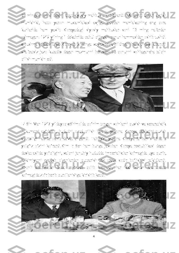 22   mingdan   ortiq   odam   faqat   siyosiy   mahbus   hisoblanardi.   Ma'lumot   uchun   aytish
mumkinki,   hatto   yapon   mustamlakasi   avjiga   chiqqan   mamlakatning   eng   qora
kunlarida   ham   yaxlit   Koreyadagi   siyosiy   mahbuslar   soni   12   ming   nafardan
oshmagan. 1949 - yilning 1 dekabrida qabul qilingan qonun hammasidan oshib tushdi.
«Dushman   (Shimoliya   Koreya)   tomonga   xayrixohlik   bildirgan   har   qanday   fuqaroni
shafqatsiz   jazo   kutadi»   degan   mazmunni   beruvchi   bu   qonunni   xohlagancha   talqin
qilish mumkin edi.
Li Sin Man 1947-yildayoq «Shimolda qo‘nim topgan xoinlarni quvish va separatistik
hukumatni   ag‘darib,   hududni   ozod   qilish   hamda   yagona   Koreya   davlatini   tuzish
shart»ligi   haqida   ochiq   da'vat   qilgandi.   Tabiiyki,   yagona   Koreya   rahbari   sifatida   u
yolg‘iz   o‘zini   ko‘rardi.Kim   Ir   Sen   ham   bunga   javoban   Koreya   respublikasi   degan
davlat aslida yo‘qligini, xalqni janubiy hududda imperialistlar ko‘magida uya qurib,
hokimiyatni   egallab   olganlardan   qutqarish   tez   orada   sodir   bo‘lishini   ta'kidlardi.
Shonli   chaqiriqlar   faqat   qog‘ozda   qolib   ketmadi,   har   ikki   tomon   tarafdorlari
ko‘magida zo‘r berib qurollanishga kirishib ketdi.
4 