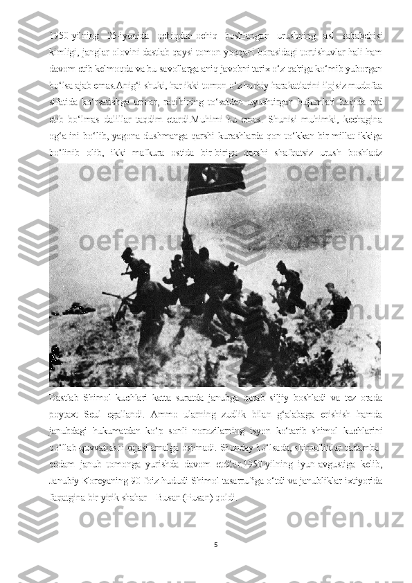 1950-yilning   25-iyunida   ochiqdan-ochiq   boshlangan   urushning   asl   sababchisi
kimligi, janglar olovini dastlab qaysi tomon yoqqani borasidagi tortishuvlar hali ham
davom etib kelmoqda va bu savollarga aniq javobni tarix o‘z qa'riga ko‘mib yuborgan
bo‘lsa ajab emas.Anig‘i shuki, har ikki tomon o‘z harbiy harakatlarini ilojsiz mudofaa
sifatida   ko‘rsatishga   urinar,   raqibining   to‘satdan   uyushtirgan   hujumlari   haqida   rad
etib   bo‘lmas   dalillar   taqdim   etardi.Muhimi   bu   emas.   Shunisi   muhimki,   kechagina
og‘a-ini  bo‘lib, yagona  dushmanga  qarshi  kurashlarda  qon to‘kkan bir  millat   ikkiga
bo‘linib   olib,   ikki   mafkura   ostida   bir-biriga   qarshi   shafqatsiz   urush   boshladz
Dastlab   Shimol   kuchlari   katta   suratda   janubga   qarab   siljiy   boshladi   va   tez   orada
poytaxt   Seul   egallandi.   Ammo   ularning   zudlik   bilan   g‘alabaga   erishish   hamda
janubdagi   hukumatdan   ko‘p   sonli   norozilarning   isyon   ko‘tarib   shimol   kuchlarini
qo‘llab-quvvatlashi rejasi amalga oshmadi. Shunday bo‘lsada, shimolliklar qadamba-
qadam   janub   tomonga   yurishda   davom   etdilar.1950-yilning   iyun-avgustiga   kelib,
Janubiy Koreyaning 90 foiz hududi Shimol tasarrufiga o‘tdi va janubliklar ixtiyorida
faqatgina bir yirik shahar – Busan (Pusan) qoldi.
5 