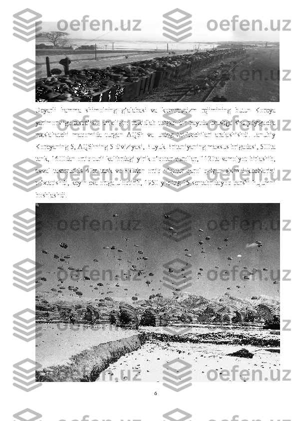 Deyarli   hamma   shimolning   g‘alabasi   va   kommunizm   rejimining   butun   Koreya
yarimoroliga   tarqalishi   aniqligini   ta'kidlab   turgan   bir   paytda   urushga   shu   paytgacha
maslahatchi   maqomida   turgan   AQSh   va   uning   ittifoqchilari   aralashishdi.   Janubiy
Koreyaning 5, AQShning 5 diviziyasi, Buyuk Britaniyaning maxsus brigadasi, 500ta
tank, 1600dan ortiq turli kalibrdagi yirik o‘qotar qurollar, 1120ta samolyot birlashib,
avval   tasarrufida   40ta   tank   va   800dan   ortiq   o‘qotar   qurol   qolgan   shimol   kuchlarini
to‘xtatishdi, keyin esa ortga uloqtirib, 1950-yilning 15 sentabridayoq qarshi hujumni
boshlashdi. 
6 