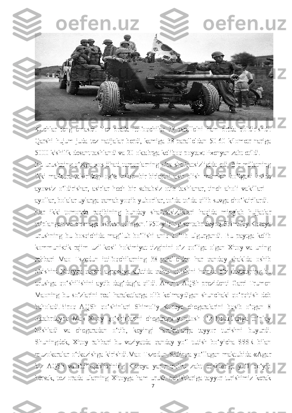 Kuchlar   teng   emasdi.   Tez   orada   ittifoqchilar   38-parallelni   ham   ortda   qoldirishdi.
Qarshi   hujum   juda   tez   natijalar   berdi,   kamiga   38-paralleldan   50-60   kilometr   nariga
5000 kishilik desant tashlandi va 20-oktabrga keliboq poytaxt Pxenyan zabt etildi.
Bu urushning o‘ziga xos jihati tomonlarning o‘ta shafqatsizligida edi. Bir millatning
ikki   mafkura   ta'siridagi   og‘a-inilari   bir-birlarini   asir   olish   mumkin   bo‘lgani   holda
ayovsiz   o‘ldirishar,   asirlar   hech   bir   sababsiz   otib   tashlanar,   tinch   aholi   vakillari   –
ayollar, bolalar uylarga qamab yoqib yuborilar, to‘da-to‘da qilib suvga cho‘ktirilardi.
Har   ikki   tomonda   raqibining   bunday   shafqatsizliklari   haqida   minglab   hujjatlar
to‘plangan va ommaga oshkor qilingan.1950-yilning sentabridayoq Shimoliy Koreya
urushning   bu   bosqichida   mag‘lub   bo‘lishi   aniq   bo‘lib   ulgurgandi.   Bu   paytga   kelib
kommunistik   rejim   uzil-kesil   hokimiyat   tizginini   o‘z   qo‘liga   olgan   Xitoy   va   uning
rahbari   Mao   Tszedun   ittifoqchilarning   38-paralleldan   har   qanday   shaklda   oshib
o‘tishini   Xitoyga   qarshi   agressiya   sifatida   qabul   qilishini   hamda   o‘z   davlatining   bu
urushga   qo‘shilishini   aytib   dag‘dag‘a   qildi.   Ammo   AQSh   prezidenti   Garri   Trumen
Maoning   bu   so‘zlarini   real   harakatlarga   olib   kelmaydigan   shunchaki   qo‘rqitish   deb
baholadi.Biroq   AQSh   qo‘shinlari   Shimoliy   Koreya   chegaralarini   bosib   o‘tgan   8
oktabrdayoq   Mao   Xitoy   qo‘shinlarini   chegaraga   yondosh   o‘z   hududlariga   to‘play
boshladi   va   chegaradan   o‘tib,   keyingi   harakatlarga   tayyor   turishni   buyurdi.
Shuningdek,   Xitoy   rahbari   bu   vaziyatda   qanday   yo‘l   tutish   bo‘yicha   SSSR   bilan
muzokaralar  o‘tkazishga   kirishdi.Mao  Tszedun   Stalinga   yo‘llagan  maktubida  «Agar
biz   AQSh   va   ittifoqchilarining   Koreya   yarimorolini   zabt   etishlariga   yo‘l   qo‘yib
bersak,   tez   orada   ularning   Xitoyga   ham   urush   ochishlariga   tayyor   turishimiz   kerak
7 