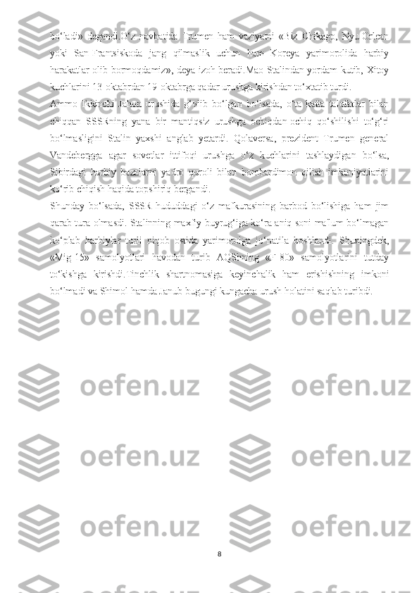bo‘ladi»   degandi.O‘z   navbatida   Trumen   ham   vaziyatni   «Biz   Chikago,   Nyu-Orlean
yoki   San-Frantsiskoda   jang   qilmaslik   uchun   ham   Koreya   yarimorolida   harbiy
harakatlar olib bormoqdamiz», deya izoh beradi.Mao Stalindan yordam kutib, Xitoy
kuchlarini 13-oktabrdan 19-oktabrga qadar urushga kirishdan to‘xtatib turdi.
Ammo   Ikkinchi   Jahon   urushida   g‘olib   bo‘lgan   bo‘lsada,   o‘ta   katta   talofatlar   bilan
chiqqan   SSSRning   yana   bir   mantiqsiz   urushga   ochiqdan-ochiq   qo‘shilishi   to‘g‘ri
bo‘lmasligini   Stalin   yaxshi   anglab   yetardi.   Qolaversa,   prezident   Trumen   general
Vandebergga   agar   sovetlar   ittifoqi   urushga   o‘z   kuchlarini   tashlaydigan   bo‘lsa,
Sibirdagi   harbiy   bazalarni   yadro   quroli   bilan   bombardimon   qilish   imkoniyatlarini
ko‘rib chiqish haqida topshiriq bergandi.
Shunday   bo‘lsada,   SSSR   hududdagi   o‘z   mafkurasining   barbod   bo‘lishiga   ham   jim
qarab tura olmasdi. Stalinning maxfiy buyrug‘iga ko‘ra aniq soni ma'lum bo‘lmagan
ko‘plab   harbiylar   turli   niqob   ostida   yarimorolga   jo‘natila   boshlandi.   Shuningdek,
«Mig-15»   samolyotlari   havodan   turib   AQShning   «F-80»   samolyotlarini   tutday
to‘kishga   kirishdi.Tinchlik   shartnomasiga   keyinchalik   ham   erishishning   imkoni
bo‘lmadi va Shimol hamda Janub bugungi kungacha urush holatini saqlab turibdi.
8 