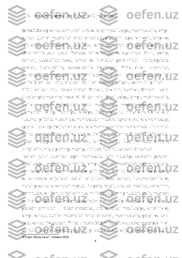 2. Davlatning sanoati va iqtisodiyoti, madaniyati.
Sanoati. Asosiy sanoat tarmoqlari: qora va rangli metallurgiya, mashinasozlik, kimyo
sanoati. Qurilish materiallari ishlab chiqariladi, yog ochni qayta ishlovchi, kimyo vaʻ
neft   kimyosi,   to qimachilik,   oziq-ovqat   sanoat   tarmoqlari   bor.   Qishloq   xo jaligida	
ʻ ʻ
dehqonchilik   ustun   turadi.   Yerlarga   ishlov   beriladi   va   sug oriladi.   Sholi,   texnika	
ʻ
ekinlari,   dukkaklilar,   paxta,   tamaki   va   boshqalar   yetishtiriladi.   Plantatsiyalarda
jenshen,   bog dorchilik,   sabzavotchilik   rivojlangan.   Yirik   shoxli   qoramollar,	
ʻ
cho chqachilik, parrandachilik, baliqchilik tarmoqlari bor. Temir yo llarning uzunligi	
ʻ ʻ
—   4915   km   dan   ortiq,   shundan   3500   km   elekrtlashtirilgan,   avtomobil   yo llari   —	
ʻ
31200   km   dan   ortiq.   Dengiz   portlari:   Vonsan,   Chxonjin,   Nampxo,   Xinnam.   Tashqi
aloqalar aylanmasining hissasi  80 % dan ortiq. Metallurgiya, kimyo, mashinasozlik,
tog -kon   sanoati   mahsulotlari,   baliq   mahsulotlari,   mevalar   eksport   qilinadi.	
ʻ
Hamkorlari:   Xitoy,   Yaponiya,   Rossiya,   Germaniya.   Pul   birligi-vona.KXDR   xalq
hukumati yillarida mustamlaka mamlakatdan industrial-agrar sotsialistik mamlakatga
aylandi. Iqtisodiy rivojlanishi sotsialistik mamlakatlar bilan hamkorlikda olib borildi.
Sanoat  xissasiga   sanoat   mahsulotlari  va  qishloq  xo jalikning  ¾ qismi   to g ri  keladi.	
ʻ ʻ ʻ
Elektr   energiyasi   ishlab   chiqariladi,   ko mir,   temir,   rux,   molibden,   volfram,	
ʻ
qo rg oshin, mis, alyuminiy, magniy, oltin, grafit, pirit, tuz qazib chiqariladi.	
ʻ ʻ
Ikkinchi   jahon   urushidan   keyin   mamlakatda   og ir   industriya   asoslarini   yaratish:	
ʻ
metallurgiya,   energetika,   konchilik,   kimyo,   qurilish   materiallari,   avtomobilsozlik,
stanoksozlik korxonalarini barpo etish yo li tutildi. Qishloq xo jaligi sohasida davlat	
ʻ ʻ
va   kooperativ   xo jaliklari   tashqil   etildi.Oziq-ovqat   sanoati,   hunarmandchilik   va	
ʻ
mahalliy sanoat korxonalari mavjud.   Bu yerda rangli, qora, asl metallar, toshko mir,	
ʻ
temir rudasi, volfram, qo rg oshin-rux, molibden, alyuminiy rudalari, grafit, magnezit	
ʻ ʻ
va   boshqa   foydali   qazilmalarning   zahiralari   bor.   Iqtisodiyotining   asosi   og ir   sanoat,	
ʻ
yetakchi   tarmoqlari   —   elektr   energetika,   qora   va   rangli   metallurgiya,   konchilik   va
kimyo   sanoati,   qurilish   materiallari   ishlab   chiqarish,   mashinasozlik;   yengil   va   oziq-
ovqat sanoati rivojlangan. Yiliga o rtacha 53,5 mlrd. kVt-soat elektr energiyasi hosil	
ʻ
qilinadi. 1
 Lekin shunga karamay, 2000-yil arafasida xalq xo jaligi tang ahvolga tushib	
ʻ
1
V.S.Xan-“Korey tarixi”.Toshkent-2013
9 