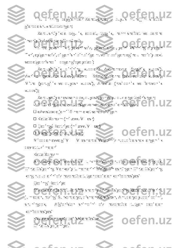  Bu   dinning   payg’ambari-Zaratushtra,   u   buyuk   munajjim   sifatida
g’arbda shuxrat qozongan; 
 Zardushtiylikda   ezgulik,   adolat,   tenglik,   rahm-shafqat   va   barcha
insoniy fazilatlar targ’ib etiladi;
 Unda   yaxshi   fikr,   yaxshi   so’z,   yaxshi   amal,   ya’ni   kishining   o’ylagan
fikri, aytgan so’zi, qilgan ishi bir-biriga muvofiq bo’lgandagina u haqiqiy baxt
saodatga erishadi – degan g’oya yotadi;
 Zardushtiylik   dinining   xudolari:   Axuramazda   (ezgulik   xudosi),
Axrimon   (yovuzlik   xudosi),   Xumo   –   Semurg’-Farna   (baxt   va   tole’   xudosi),
Mitra   (yorug’lik   va   quyosh   xudosi),   Anaxita   (hosildorlik   va   farovonlik
xudosi);
 Zardushtiylar asosan olov, quyosh, yer va yulduzlarga topinishgan;
 U 17 ming qora mol terisiga zarxal harflar bilan bitilgan.
 « Avesto»da jami 16 mamlakat sanab o’tilgan
 Katta Xorazm (mil.avv. VII asr)
 Qadimgi Baqtriya (mil.avv. VII asr)
 Marg’iyona (m.a. VII asr)
Miloddan avvalgi  VII – VI  asrlarda Vatanimiz hududida shakllangan ilk
davlat tuzilmalari
Katta Xorazm
Amudaryo quyi havzasidan Turkmaniston janubiga qadar; Shuningdek,
O’rta   Osiyoning   Markaziy   tumanlarini   o’ziga   birlashtirgan  O’rta   Osiyoning
keng hududlarini o’z nazoratida tutgan qabilalar konfederasiyasi
Qadimgi Baqtriya
O’zbekiston janubi. Janubiy-sharqiy O’rta Osiyoning katta hududlarini,
jumladan, hozirgi Surxondaryo, qisman Zarafshon, Amudaryo yuqori oqimi,
shuningdek,     Afg’oniston   shimolini   o’z   nazoratida   tutgan   qabilalar
konfederasiyasi
Ilk davlatlar paydo bo’lishi arafasida
O’rta Osiyo jamiyati 