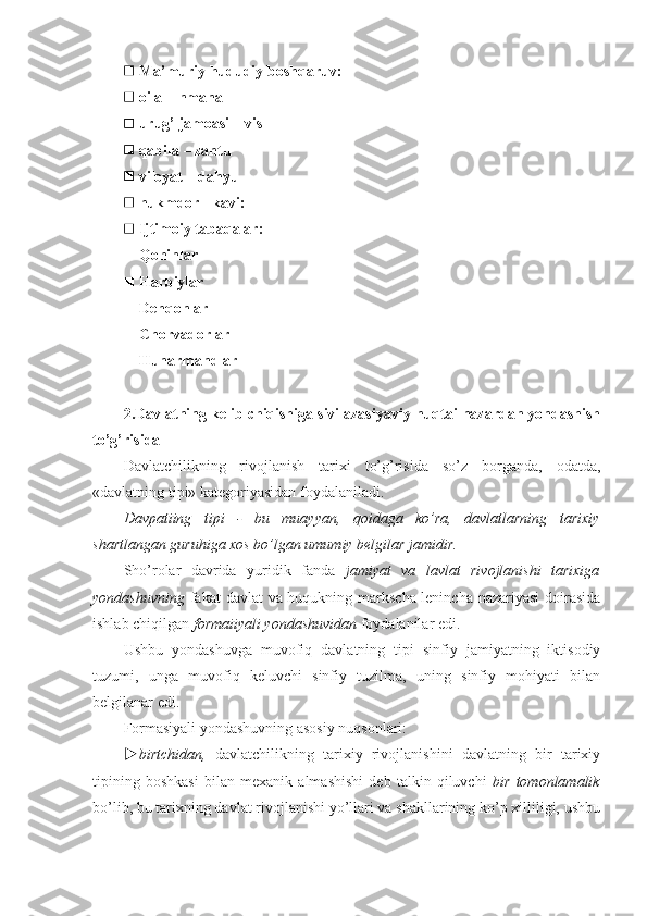  Ma’muriy hududiy boshqaruv:
 oila  –  nmana
 urug’ jamoasi  –  vis
 qabila  –  zantu
 viloyat  –  dahyu
 hukmdor  -  kavi:        
 Ijtimoiy tabaqalar:
 Qohinlar
 Harbiylar
 Dehqonlar
 Chorvadorlar
 Hunarmandlar
2.Davlatning kelib chiqishiga sivilazasiyaviy nuqtai nazardan yondashish
to’g’risida
Davlatchilikning   rivojlanish   tarixi   to’g’risida   so’z   borganda,   odatda,
«davlatning tipi» kategoriyasidan foydalaniladi.
Davpatiing   tipi   -   bu   muayyan,   qoidaga   ko’ra,   davlatlarning   tarixiy
shartlangan guruhiga xos bo’lgan umumiy belgilar jamidir.
Sho’rolar   davrida   yuridik   fanda   jamiyat   va   lavlat   rivojlanishi   tarixiga
yondashuvning   fakat davlat va huqukning markscha-lenincha nazariyasi  doirasida
ishlab chiqilgan  formaiiyali yondashuvidan  foydalanilar edi.
Ushbu   yondashuvga   muvofiq   davlatning   tipi   sinfiy   jamiyatning   iktisodiy
tuzumi,   unga   muvofiq   keluvchi   sinfiy   tuzilma,   uning   sinfiy   mohiyati   bilan
belgilanar edi.
Formasiyali yondashuvning asosiy nuqsonlari:
 birtchidan,   davlatchilikning   tarixiy   rivojlanishini   davlatning   bir   tarixiy
tipining   boshkasi   bilan   mexanik   almashishi   deb   talkin   qiluvchi   bir   tomonlamalik
bo’lib, bu tarixning davlat rivojlanishi yo’llari va shakllarining ko’p xilliligi, ushbu 