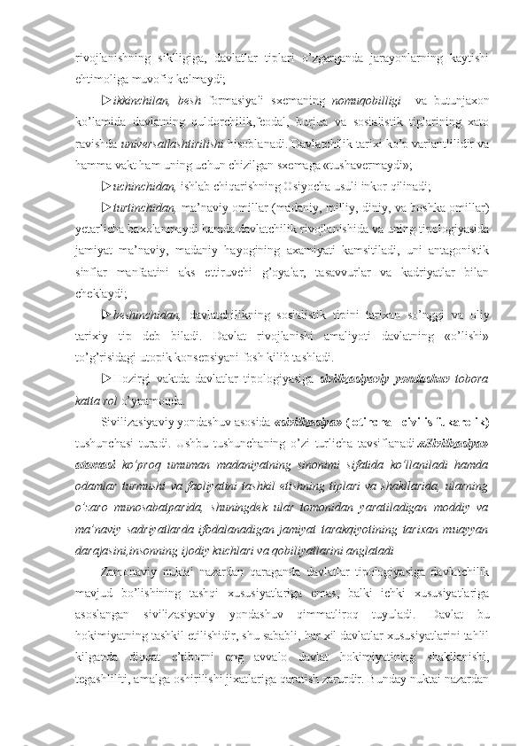 rivojlanishning   siklligiga,   davlatlar   tiplari   o’zgarganda   jarayonlarning   kaytishi
ehtimoliga muvofiq kelmaydi;
 ikkinchilan,   besh   formasiyali   sxemaning   nomuqobilligi     va   butunjaxon
ko’lamida   davlatning   quldorchilik,feodal,   burjua   va   sosialistik   tiplarining   xato
ravishda  universallashtirilishi  hisoblanadi. Davlatchilik tarixi ko’p variantlilidir va
hamma vakt ham uning uchun chizilgan sxemaga «tushavermaydi»;
 uchinchidan,  ishlab chiqarishning Osiyocha usuli inkor qilinadi;
 turtinchidan,   ma’naviy omillar (madaniy, milliy, diniy, va boshka omillar)
yetarlicha baxolanmaydi hamda davlatchilik rivojlanishida va uning tipologiyasida
jamiyat   ma’naviy,   madaniy   hayogining   axamiyati   kamsitiladi,   uni   antagonistik
sinflar   manfaatini   aks   ettiruvchi   g’oyalar,   tasavvurlar   va   kadriyatlar   bilan
cheklaydi;
 beshinchidan,   davlatchilikning   sosialistik   tipini   tarixan   so’nggi   va   oliy
tarixiy   tip   deb   biladi.   Davlat   rivojlanishi   amaliyoti   davlatning   «o’lishi»
to’g’risidagi utopik konsepsiyani fosh kilib tashladi.
 Hozirgi   vaktda   davlatlar   tipologiyasiga   sivilizasiyaviy   yondashuv   tobora
katta rol  o’ynamoqda.
Sivilizasiyaviy yondashuv asosida  «sivilizasiya»  (lotincha - civilis fukarolik)
tushunchasi   turadi.   Ushbu   tushunchaning   o’zi   turlicha   tavsiflanadi . «Sivilizasiya»
atamasi   ko’proq   umuman   madaniyatning   sinonimi   sifatida   ko’llaniladi   hamda
odamlar   turmushi   va   faoliyatini   tashkil   etishning   tiplari   va   shakllarida,   ularning
o’zaro   munosabatparida,   shuningdek   ular   tomonidan   yaratiladigan   moddiy   va
ma’naviy   sadriyatlarda   ifodalanadigan   jamiyat   tarakqiyotining   tarixan   muayyan
darajasini,insonning ijodiy kuchlari va qobiliyatlarini anglatadi
Zamonaviy   nuktai   nazardan   qaraganda   davlatlar   tipologiyasiga   davlatchilik
mavjud   bo’lishining   tashqi   xususiyatlariga   emas,   balki   ichki   xususiyatlariga
asoslangan   sivilizasiyaviy   yondashuv   qimmatliroq   tuyuladi.   Davlat   bu
hokimiyatning tashkil etilishidir, shu sababli, har xil davlatlar xususiyatlarini tahlil
kilganda   diqqat   e’tiborni   eng   avvalo   davlat   hokimiyatining   shakllanishi,
tegashliliti, amalga oshirilishi jixatlariga qaratish zarurdir. Bunday nuktai nazardan 