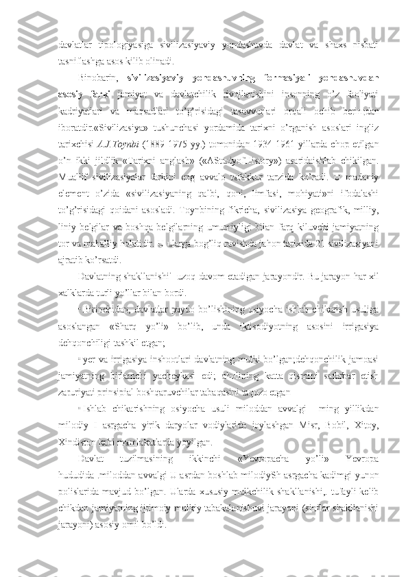 davlatlar   tipologiyasiga   sivilizasiyaviy   yondashuvda   davlat   va   shaxs   nisbati
tasniflashga asos kilib olinadi.
Binobarin,   sivilizasiyaviy   yondashuvning   formasiyali   yondashuvdan
asosiy   farki   jamiyat   va   davlatchilik   rivojlanishini   insonning   o’z   faoliyati
kadriyatlari   va   maqsadlari   to’g’risidagi   tasavvurlari   orqali   ochib   beri щ dan
iboratdir.«Sivilizasiya»   tushunchasi   yordamida   tarixni   o’rganish   asoslari   ingliz
tarixchisi   A.J.Toynbi   (1889-1975 yy.)  tomonidan 1934-1961 yillarda chop etilgan
o’n   ikki   jildlik   «Tarixni   anglash»   («AStudyofHistory»)   asaridaishlab   chikilgan.
Muallif   sivilizasiyalar   farkini   eng   avvalo   tafakkur   tarzida   ko’radi.   U   madaniy
element   o’zida   «sivilizasiyaning   qalbi,   qoni,   limfasi,   mohiyati»ni   ifodalashi
to’g’risidagi   qoidani   asosladi.   Toynbining   fikricha,   sivilizasiya   geografik,   milliy,
liniy   belgilar   va   boshqa   belgilarning   umumiyligi   bilan   farq   kiluvchi   jamiyatning
tor va mahalliy holatidir. U ularga bog’liq ravishda jahon tarixida 21 sivilizasiyani
ajratib ko’rsatdi.
Davlatning shakllanishi'- uzoq davom etadigan jarayondir. Bu jarayon har xil
xalklarda turli yo’llar bilan bordi.
• Birinchidan,   davlatlar   paydo   bo’lishining   osiyocha   ishlab   chikarish   usuliga
asoslangan   «Sharq   yo’li»   bo’lib,   unda   iktisodiyotning   asosini   irrigasiya
dehqonchiligi tashkil etgan;
• yer va irrigasiya inshootlari davlatning mulki bo’lgan;dehqonchilik jamoasi
jamiyatning   birlamchi   yacheykasi   edi;   aholining   katta   qismini   safarbar   etish
zaruriyati prinsipial boshqaruvchilar tabaqasini taqozo etgan
• Ishlab   chikarishning   osiyocha   usuli   miloddan   avvalgi     ming   yillikdan
milodiy   I   asrgacha   yirik   daryolar   vodiylarida   joylashgan   Misr,   Bobil,   Xitoy,
Xindiston kabi mamlakatlarda yoyilgan.
Davlat   tuzilmasining   ikkinchi   «Yevropacha   yo’li»   Yevropa
hududida .miloddan avvalgi U asrdan boshlab milodiySh asrgacha kadimgi yunon
polislarida  mavjud   bo’lgan.   Ularda  xususiy   mulkchilik  shakllanishi,.   tufayli   kelib
chikdan jamiyatning ijtimoiy mulkiy tabakalanishuvi jarayoni (sinflar shakllanishi
jarayoni) asosiy omil bo’ldi. 