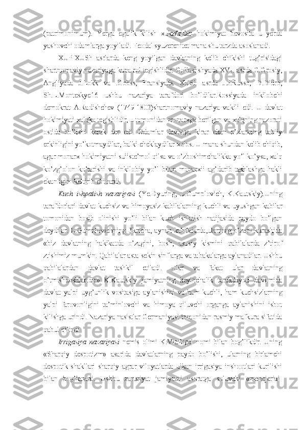 (patrimonimum).   Yerga   egalik   kilish   xukz/kidan   hokimiyat   bevosita   u   yerda
yashovchi odamlarga yoyiladi. Feodal syuzerenitet mana shu tarzda asoslanadi.
XUP-XUSh   asrlarda   keng   yoyilgan   davlatning   kelib   chikishi   tug’risidagi
shartnomaviy nazariyaga kapa rol tegishlidir. Gollashshyada XVII asrda G.Grosiy,
Angliyada   J.Lokk   va   .Gobss,   Fransiyada   XUSh   asrda   J.J.Russo,   D.Didro,
Sh.L.Monteskye16   ushbu   nazariya   tarafdori   bo’ldilar.Rossiyada   inkilobchi
demokrat   A.Radishchev   (1749-1802)shartnomaviy   nazariya   vakili   edi.   U   davlat
hokimiyati xalqka tegishlidir, u tomonidan monarxga berilgan va xalqning nazorati
ostida   bo’lishi   kerak   der   edi.   Odamlar   davlatga   kirar   ekan   o’zlarining   tabiiy
erkinligini yo’kotmaydilar, balki cheklaydilar xolos. U mana shundan kelib chiqib,
agar monarx hokimiyatni suiiste’mol qilsa va o’zboshimchalikka yo’l ko’ysa, xalq
ko’zg’olon   ko’tarishi   va   inkilobiy   yo’l   bilan   monarxii   ag’darib   tashlashga   hakli
ekanligini keltirib chiqardi.
Kuch   ishpatish   nazariyasi   (Ye.Dyuring,   L.Gumplovich,   K.Kautskiy).Uning
tarafdorlari davlat  kuchsiz va himoyasiz kabilalarning kuchli va uyushgan kabilar
tomonidan   bosib   olinishi   yo’li   bilan   kuch   ishlatish   natijasida   paydo   bo’lgan
deydilar. L.Gumplovichning fikricha, aynan kabilalarda,ularning o’zaro kurashida
«biz   davlatning   hakikatda   o’zagini,   bosh,   asosiy   kismini   qabilalarda   z’tirof
ztishimiz mumkin. Qabilalar asta-sekin sinflarga va tabakalarga aylanadilar. Ushbu
qabilalardan   davlat   tashkil   etiladi.   Ular   va   fakat   ular   davlatning
o’tmishdoshlaridir»   K.Kautskiy   jamiyatning   keyinchalik   tarakdayoti   davomida
davlat   yalpi   uyg’unlik   vositasiga   aylanishini   va   ham   kuchli,   ham   kuchsizlarning
yalpi   farovonligini   ta’minlovchi   va   himoya   qiluvchi   organga   aylanishini   isbot
kilishga urindi. Nazariya nasistlar Germaniyasi tomonidan rasmiy mafkura sifatida
qabul qilindi
Irrigasiya   nazariyasi   nemis   olimi   K.Vittfogel   nomi   bilan   bog’likdir.   Uning
«Sharqiy   despotizm»   asarida   davlatlarning   paydo   bo’lishi,   ularning   birlamchi
despotik   shakllari   sharqiy   agrar   viloyatlarda   ulkan   irrigasiya   inshootlari   kurilishi
bilan   bog’lanadi.   Ushbu   zaruriyat   jamiyatni   asoratga   soluvchi   «menejerial- 