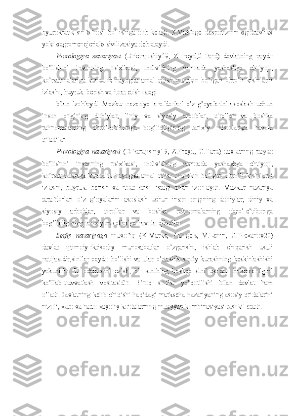 byurokratik sinf» hosil bo’lishiga olib keladi. K.Vittfogel despotizmni «gidravlik»
yoki «agromenejerial» sivilizasiya deb ataydi.
Psixologiya   nazariyasi   (DPetrajishiy19,   Z.Freyd,G.Tard)   davlatning   paydo
bo’lishini   insonning   psixikasi,   individning   jamoada   yashashga   ehtiyoji,
ko’rsatmalariga   kundalik   hayogda   amal   qilish   mumkin   bo’lgan   obro’li   kishilarni
izlashi, buyruk. berish va itoat etish istagi
bilan   izohlaydi.   Mazkur   nazariya   tarafdorlari   o’z   g’oyalarini   asoslash   uchun
inson   ongining   dohiylar,   liniy   va   siyosiy   arboblar,   qirollar   va   boshka
rahnomalarning   obro’-e’tiboriga   bog’liqligining   tarixiy   misollariga   havola
qiladilar.
Psixologiya   nazariyasi   (DPetrajishiy19,   Z.Freyd,   G.Tard)   davlatning   paydo
bo’lishini   insonning   psixikasi,   individning   jamoada   yashashga   ehtiyoji,
ko’rsatmalariga   kundalik   hayogda   amal   qilish   mumkin   bo’lgan   obro’li   kishilarni
izlashi,   buyruk.   berish   va   itoat   etish   istagi   bilan   izohlaydi.   Mazkur   nazariya
tarafdorlari   o’z   g’oyalarini   asoslash   uchun   inson   ongining   dohiylar,   diniy   va
siyosiy   arboblar,   qirollar   va   boshka   rahnomalarning   obro’-e’tiboriga
bog’liqligining tarixiy misollariga havola qiladilar.
Sinfiy   nazariyaga   muvofiq   {K.Marks,   F.Engels,   V.Lenin,   G.Plexanov20)
davlat   ijtimoiy-iktisodiy   munosabatlar   o’zgarishi,   ishlab   chiqarish   usuli
natijasidir,sinflar paydo bo’lishi va ular o’rtasida sinfiy kurashning keskinlashishi
yakunidir.   U   odamlarni   ezish,   bir   sinfning   boshqa   sinf   ustidan   hukmronligini
ko’llab-quvvatlash   vositasidir.   Biroq   sinflar   yo’qotilishi   bilan   davlat   ham
o’ladi.Davlatning kelib chiqishi haqidagi markscha nazariyaning asosiy qridalarini
nizoli, xato va hatto xayoliy koidalarning muayyan kombinasiyasi tashkil etadi. 