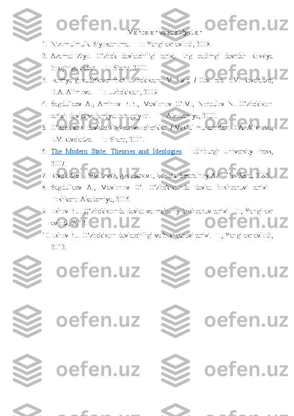 Manbalar va adabiyotlar 
1. Nizomulmulk. Siyosatnoma. – T.: Yangi asr avlodi, 2008.
2. Azamat   Ziyo.   O‘zbek   davlatchiligi   tarixi.   Eng   qadimgi   davrdan   Rossiya
bosqiniga qadar. – T.: Sharq, 2000.
3. Istoriya   gosudarstvennosti   Uzbekistana:   V   3-x   t.   /   Otv.   red.   E.V.   Rtveladze,
D.A. Alimova. – T.: Uzbekistan, 2009.
4. Sagdullaev   A.,   Aminov   B.B.,   Mavlonov   O‘.M.,   Norqulov   N.   O‘zbekiston
tarixi: davlat va jamiyat taraqqiyoti. – T.: Akademiya, 2000.
5. O‘ zbekiston davlatchiligi tarixi ocherklari / Mas’ul mu h arrirlar: D.A. Alimova,
E.V.Rtveladze. – T.: Shar q , 2001.
6. The   Modern   State:   Theories   and   Ideologies    .–   Edinburgh   University   Press ,
2007.
7. Rtveladze E. Sivilizvsii, gosudarstvo, kulturы Sentralnoy Azii.   Tashkent, 2005.
8. Sagdullaev   A.,   Mavlonov   O‘.   O‘zbekistonda   davlat   boshqaruvi   tarixi.–
Toshkent: Akademiya, 2006.
9. Eshov   B.J.   O‘zbekistonda   davlat   va   mahalliy   boshqaruv   tarixi.-   T.;   Yangi   asr
avlodi, 2012.
10. Eshov B.J. O‘zbekiston davlatchiligi va boshqaruvi tarixi.- T.; Yangi asr avlodi,
2012. 