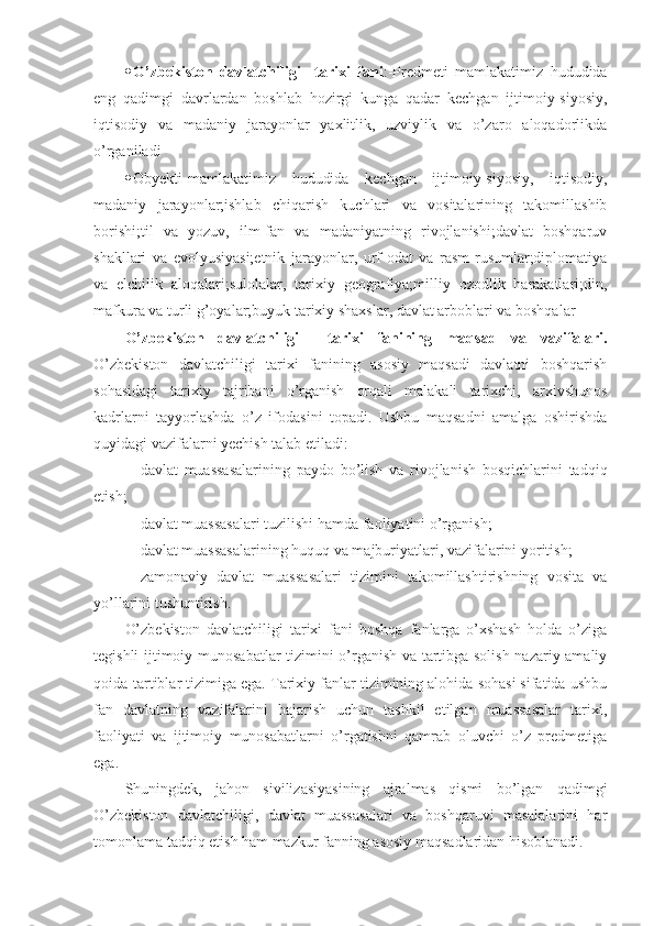  O’zbekiston   davlatchiligi     tarixi   fani :-Predmeti   mamlakatimiz   hududida
eng   qadimgi   davrlardan   boshlab   hozirgi   kunga   qadar   kechgan   ijtimoiy-siyosiy,
iqtisodiy   va   madaniy   jarayonlar   yaxlitlik,   uzviylik   va   o’zaro   aloqadorlikda
o’rganiladi
 Obyekti-mamlakatimiz   hududida   kechgan   ijtimoiy-siyosiy,   iqtisodiy,
madaniy   jarayonlar;ishlab   chiqarish   kuchlari   va   vositalarining   takomillashib
borishi;til   va   yozuv,   ilm-fan   va   madaniyatning   rivojlanishi;davlat   boshqaruv
shakllari   va   evolyusiyasi;etnik   jarayonlar,   urf-odat   va   rasm-rusumlar;diplomatiya
va   elchilik   aloqalari;sulolalar,   tarixiy   geografiya;milliy   ozodlik   harakatlari;din,
mafkura va turli g’oyalar;buyuk tarixiy shaxslar, davlat arboblari va boshqalar
O’zbekiston   davlatchiligi     tarixi   fanining   maqsad   va   vazifalari.
O’zbekiston   davlatchiligi   tarixi   fanining   asosiy   maqsadi   davlatni   boshqarish
sohasidagi   tarixiy   tajribani   o’rganish   orqali   malakali   tarixchi,   arxivshunos
kadrlarni   tayyorlashda   o’z   ifodasini   topadi.   Ushbu   maqsadni   amalga   oshirishda
quyidagi vazifalarni yechish talab etiladi: 
- davlat   muassasalarining   paydo   bo’lish   va   rivojlanish   bosqichlarini   tadqiq
etish;
- davlat muassasalari tuzilishi hamda faoliyatini o’rganish;
- davlat muassasalarining huquq va majburiyatlari, vazifalarini yoritish;
- zamonaviy   davlat   muassasalari   tizimini   takomillashtirishning   vosita   va
yo’llarini tushuntirish.
O’zbekiston   davlatchiligi   tarixi   fani   boshqa   fanlarga   o’xshash   holda   o’ziga
tegishli ijtimoiy munosabatlar tizimini o’rganish va tartibga solish nazariy-amaliy
qoida-tartiblar tizimiga ega. Tarixiy fanlar tizimining alohida sohasi sifatida ushbu
fan   davlatning   vazifalarini   bajarish   uchun   tashkil   etilgan   muassasalar   tarixi,
faoliyati   va   ijtimoiy   munosabatlarni   o’rgatishni   qamrab   oluvchi   o’z   predmetiga
ega.
Shuningdek,   jahon   sivilizasiyasining   ajralmas   qismi   bo’lgan   qadimgi
O’zbekiston   davlatchiligi,   davlat   muassasalari   va   boshqaruvi   masalalarini   har
tomonlama tadqiq etish ham mazkur fanning asosiy maqsadlaridan hisoblanadi. 