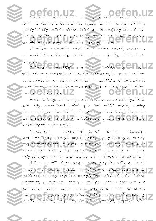 O’zbekiston   davlatchiligi   tarixi   fani   bo’yicha   davlat   muassasalari   tarixini
tizimli   va   xronologik   ketma-ketlikda   vujudga   kelishini,   yuzaga   kelishining
ijtimoiy-iqtisodiy   omillarini,   ular   vakolatlari,   vazifalari,   majburiyatlari,   tashkiliy-
huquqiy   jihatlari,   faoliyat   yo’nalishlari,   ma’lum   bir   davlat   muassasasi
vakolatlarining boshqasiga o’tkazilishi sabablarini yoritib beradi.
O’zbekiston   davlatchiligi   tarixi   fani   bilimlarini   tarixchi,   arxivshunos
mutaxassis   bo’lib   shakllanadigan   talabalar   uchun   zaruriy   bo’lgan   bilimlarni   o’z
ichiga oladi. 
O’zbekiston   davlatchiligi   tarixi   fani   bilimlariga   ega   bo’lishlik
tadqiqotchilarning ilmiy tadqiqot faoliyatlari uchun zaruriy bo’lgan ma’lumotlarni
davlat arxivlaridan oson qidirib topish imkonini beradi. Ma’lumki, davlat arxivida
materiallar   ma’lum   bir   davlat   muassasasi   faoliyati   bilan   bog’liq   holda   tizimli
ravishda fondlarda saqlanadi. 
Arxivlarda faoliyat olib boradigan xodimlar uchun turli arxiv ishlariyuritishda
ya’ni   hujjat   materiallarini   jamlash   yoki   fond   tashkil   etishda,   ularning
qimmatliligini   ekspertiza   qilishda,   tizimlashtirish   va   klassifikasiyalashda,   nashr
etish   uchun   ma’lumotlarni   saralashda   O’zbekistonning   davlat   muassasalari   tarixi
kursini o’rganish muhim sanaladi. 
“O’zbekiston     davlatchiligi   tarixi”   fanining   metodologik
tamoy illari: Tarixiylik   tamoyili   deganda   ijtimoiy,   siyosiy,   iqtisodiy   va   madaniy
jarayonlarni   tarixiy   jihatdan   davriy   ketma-ketlikda,   o’zaro   aloqadorlikda,   yaxlit
tarixiy   jarayon   sifatida,   o’rganilayotgan   zamon   ruhi,   axloqiy   va   huquqiy
me’yorlari, hayot mezonlari nuqtai nazaridan talqin qilish va sharhlash tushuniladi.
Xolislik   tamoyili   o’rganilayotgan   tarixiy   jarayonlar   xolis   va   betaraf
o’rganilishini,   voqyea   va   hodisalarni   biror   g’oya   yoki   mafkura   nuqtai   nazaridan
sharhlamaslikni, tarixiy jarayonlarni qanday bo’lsa shundayligicha qabul qilish va
o’rganishni,   yutuqlar   bilan   birga   yo’l   qo’yilgan   kamchiliklardan   ham   ko’z
yummaslikni,   tarixni   bayon   qilishda   ehtiroslarga   berilib   ketmaslikni,
tadqiqotchining g’oyaviy, siyosiy, mafkuraviy, diniy qarashlari, milliy mansubligi
ustunlik   qilmasligini,   bir   yoqlamalikka   yo’l   qo’ymaslikni,   voqyealarni   tahlil 