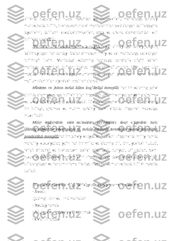 qilishda   bugungi   kun   nuqtai   nazaridan   yondashmaslikni,   manbalarga   tanqidiy
munosabatda bo’lib, boshqa zamondosh manbalar bilan tasdiqlangan dalillargagina
tayanishni,   dalillarni   soxtalashtirmaslikni,   ertak   va   afsona   elementlaridan   xoli
bo’lishni anglatadi. 
Manbalar bilan asoslanganlik tamoyili:  bayon qilinayotgan tarixiy jarayon,
keltirilayotgan   har   qanday   faktlar   chinakam   ilmiy   va   asl   manbalarga   asoslangan
bo’lmog’i   lozim.   Manbadagi   xabarning   haqiqatga   qanchalik   to’g’ri   kelishi
manbaga   zamondosh   bo’lgan   boshqa   manbalar   ma’lumotlari   bilan,   agar   ular
mavjud   bo’lmasa   arxeologiya,   numizmatika   singari   yordamchi   tarix   fanlari
ma’lumotlari bilan qiyoslash orqali aniqlanadi. 
Mintaqa   va   jahon   tarixi   bilan   bog’liqligi   tamoyili :   har   bir   xalqning   tarixi
alohida ahamiyatga ega bo’lishi bilan birga ular umuminsoniyat tarixining ajralmas
va uzviy tarkibiy qismini tashkil etadi. O’zbekiston tarixini umumjahon tarixining
bir   bo’lagi,   ajralmas   va   muhim   tarkibiy   qismi   sifatida   o’rganish   maqsadga
muvofiqdir.
Milliy   qadriyatlar,   xalq   an’analari,   urf-odatlari,   diniy   e’tiqodlar,   turli
ijtimoiy   tabaqalar   manfaatlari   va   tarixiy-madaniy   taraqqiyot   nuqtai   nazaridan
yondashish tamoyili: har bir tarixiy voqyea va hodisani  o’rganishda milliy hamda
mahalliy   xususiyatlar,   ya’ni   har   bir   millat   va   elatning   tili,   dini,   yashash   hududi,
ishlab   chiqarish   va   boshqaruvni   tashkil   etish   usuli,   ruhiyati,   urf-odatlari,   rasm-
rusum va an’analari va marosimlarini o’rganilayotgan davr axloqi nuqtai nazaridan
to’la anglagan va har tomonlama hisobga olgan holda munosabatda bo’lish nazarda
tutiladi.
O’zbekiston davlatchiligi  tarixiga oid asosiy yozma manbalar:
• Avesto
Qadimgi Eron va Hind manbalari
• Xvaday namak
• Abulqosim Firdavsiy «Shohnoma»
• «Mahobharata» 