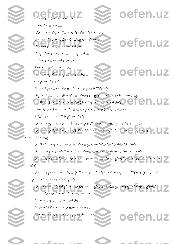 Yunon va Rim manbalari:
• Xeradot «Tarix»
• Kvint Kursiy Ruf «Buyuk Iskandar tarixi»
• Arrian Flaviy «Iskandarning yurishlari»
• Pompey Trog «Filipp tarixi»
• Gay Pliniy Sekund «Oddiy tarix»
• Polibiy «Umumiy tarix»
• Strabon «Geografiya»
• Ptolomey Klavdiy «Geografiya»
Xitoy manbalari:
• Sima Syan «Shi Szi» - («Tarixiy esdaliklar»)
• Byan Gu «Syan Xan shu» - («Avvalgi xan sulolasining tarixi»)
• Li Yan-shou «Bey shu» («Shimoliy sulolalar tarixi»)
• Fan Xua «Xou Xan shu» («Keyingi xan sulolasi tarixi»)
IX-XII asr arab tilidagi manbalar:
• Muhammad Muso al Xorazmiy «Kitob at-tarix» - («Tarix kitobi»)
• Madoiniy   Abluhasan   Ali   ibn   Muhammad   «Kitob   al   mag’oziy»   («Urushlar
haqida kitob»)
• Al-Ya’qubiy «Kitob al buldon» («Mamlakatlar haqida kitob»)
• Balazuriy «Kitob futuh al-buldon» («mamlakatlarni zabt etilishi»)
• At-Tabariy   «Tarixi   ar-rusul   va-muluk»   («Payg’ambarlar   va   podshohlar
tarixi»)
• Abu Rayhon Beruniy «Qadimgi xalqlardan qolgan yodgorliklar» («Osor ul-
boqiya an al-qurun an-holiya»)
• Muhammad Qoshg’oriy «Devonu lug’at at-turk» («Turkiy so’zlar lug’ati»)
XIII-XIV asr fors tilidagi manbalar:
• Narshaxiy «Buxoro tarixi»
• Nizomiddin Shomiy «Zafarnoma»
• Sharafuddin Ali Yazdiy «Zafarnoma» 