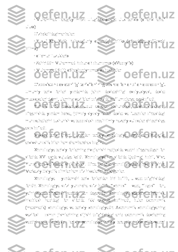 • Muhammad   Tarag’ay   mirzo   Ulug’bek   «To’rt   ulus   tarixi»   («Tarixi   arba’
ulus»)
O’ zbektilidagimanbalar :
• Yusuf   Xos   Xojib   Bolasog’uniy   «Qutadg’u   bilik»   («Saodatga   yo’llovchi
bilim»)
• «Temur Tuzuklari»
• Zahiriddin Muhammad Bobur «Boburnoma» («Vaqoyi’»)
• Muhammad Solih «Shayboniynoma» va boshqalar
O’zbekiston davlatchiligi tarixifanining boshqa fanlar bilan aloqadorligi.
Umumiy   tarix   fanlari   yordamida   jahon   davlatchiligi   evolyusiyasi,   davlat
muassasalari tizimi, ularning vazifalari to’g’risida ma’lumotlarga ega bo’ladi.
Yuridik   fanlar   davlat   va   huquq   asoslari   tushunchasi,   davlat   shakllarini
o’rganishda   yordam   bersa,   ijtimoiy-siyosiy   fanlar   davlat   va   fuqarolar   o’rtasidagi
munosabatlarini tushunish va taqqoslash orqali ilmiy-nazariy xulosalar chiqarishga
asos bo’ladi.
Maxsus   tarix   fanlari,   jumladan   tarixiy   xronologiya,   gerldika,   sfragistika
arxivshunoslik bilan ham chambarchas bog’liq.
Xronologiya tarixiy fanlarning rivojlanishi natijasida vaqtni o’rganadigan fan
sifatida   XVI   asrda   vujudga   keldi.   Xronologiya   ilm   sifatida   Qadimgi   Bobil,   Misr,
Yunoniston   va   Rimda   shakllangan.   O’rta   asrlarda   xronologiyaning   rivojlanishiga
Markaziy Osiyolik olimlar ham o’z hissalarini qo’shganlar.
Xronologiya   –   yordamchi   tarix   fanlaridan   biri   bo’lib,   u   vaqt   to’g’risidagi
fandir.   Xronologiya   so’zi   yunoncha   so’z   bo’lib,   “xronos”   –   vaqt,   “logos”–   fan,
ya’ni   vaqtni   o’rganish   haqidagi   fan   deganidir.   Xronologiya   vaqtlarni   o’rganish,
hisoblash   haqidagi   fan   sifatida   ikki   qismga   bo’linadi,   bular   astronomik
(matematik)   xronologiya   va   tarixiy   xronologiyadir.   Astronomik   xronologiyaning
vazifasi   –   osmon   jismlarining   siljishi   to’g’risidagi   aniq   astronomik   davrlarning
vaqtini   aytib   berishdir.   Tarixiy   xronologiya   tarixiy   taraqqiyot   davomida   vaqtni 