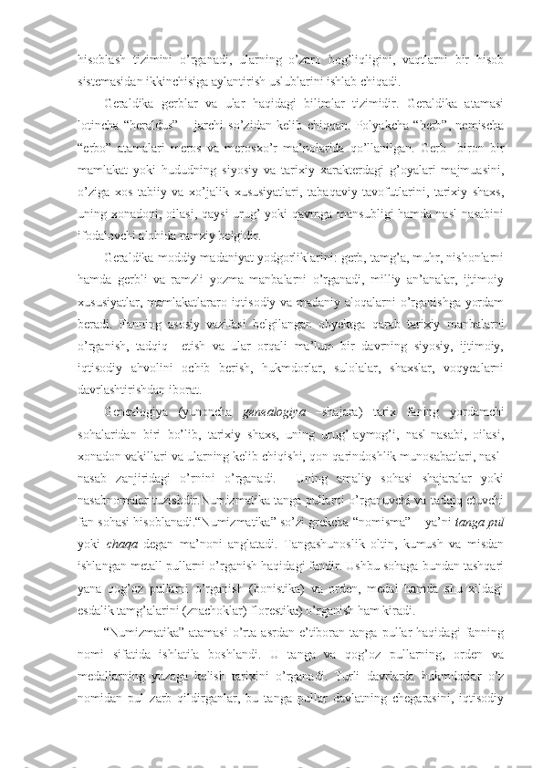 hisoblash   tizimini   o’rganadi,   ularning   o’zaro   bog’liqligini,   vaqtlarni   bir   hisob
sistemasidan ikkinchisiga aylantirish uslublarini ishlab chiqadi.
Geraldika   gerblar   va   ular   haqidagi   bilimlar   tizimidir.   Geraldika   atamasi
lotincha   “heraldus”   –   jarchi   so’zidan   kelib   chiqqan.   Polyakcha   “herb”,   nemischa
“erbo”   atamalari   meros   va   merosxo’r   ma’nolarida   qo’llanilgan.   Gerb     biron   bir
mamlakat   yoki   hududning   siyosiy   va   tarixiy   xarakterdagi   g’oyalari   majmuasini,
o’ziga   xos   tabiiy   va   xo’jalik   xususiyatlari,   tabaqaviy   tavofutlarini,   tarixiy   shaxs,
uning xonadoni, oilasi, qaysi  urug’ yoki  qavmga mansubligi hamda nasl-nasabini
ifodalovchi alohida ramziy belgidir.
Geraldika moddiy madaniyat yodgorliklarini: gerb, tamg’a, muhr, nishonlarni
hamda   gerbli   va   ramzli   yozma   manbalarni   o’rganadi,   milliy   an’analar,   ijtimoiy
xususiyatlar, mamlakatlararo iqtisodiy va madaniy aloqalarni o’rganishga yordam
beradi.   Fanning   asosiy   vazifasi   belgilangan   obyektga   qarab   tarixiy   manbalarni
o’rganish,   tadqiq     etish   va   ular   orqali   ma’lum   bir   davrning   siyosiy,   ijtimoiy,
iqtisodiy   ahvolini   ochib   berish,   hukmdorlar,   sulolalar,   shaxslar,   voqyealarni
davrlashtirishdan iborat. 
Genealogiya   (yunoncha   genealogiya   –shajara)   tarix   faning   yordamchi
sohalaridan   biri   bo’lib,   tarixiy   shaxs,   uning   urug’-aymog’i,   nasl-nasabi,   oilasi,
xonadon vakillari va ularning kelib chiqishi, qon-qarindoshlik munosabatlari, nasl-
nasab   zanjiridagi   o’rnini   o’rganadi.     Uning   amaliy   sohasi   shajaralar   yoki
nasabnomalar tuzishdir.Numizmatika tanga pullarni o’rganuvchi va tadqiq etuvchi
fan sohasi hisoblanadi.“Numizmatika” so’zi grekcha “nomisma” – ya’ni  tanga pul
yoki   chaqa   degan   ma’noni   anglatadi.   Tangashunoslik   oltin,   kumush   va   misdan
ishlangan metall pullarni o’rganish haqidagi fandir. Ushbu sohaga bundan tashqari
yana   qog’oz   pullarni   o’rganish   (bonistika)   va   orden,   medal   hamda   shu   xildagi
esdalik tamg’alarini (znachoklar) florestika) o’rganish ham kiradi.
“Numizmatika”   atamasi   o’rta   asrdan   e’tiboran   tanga  pullar   haqidagi   fanning
nomi   sifatida   ishlatila   boshlandi.   U   tanga   va   qog’oz   pullarning,   orden   va
medallarning   yuzaga   kelish   tarixini   o’rganadi.   Turli   davrlarda   hukmdorlar   o’z
nomidan   pul   zarb   qildirganlar,   bu   tanga   pullar   davlatning   chegarasini,   iqtisodiy 
