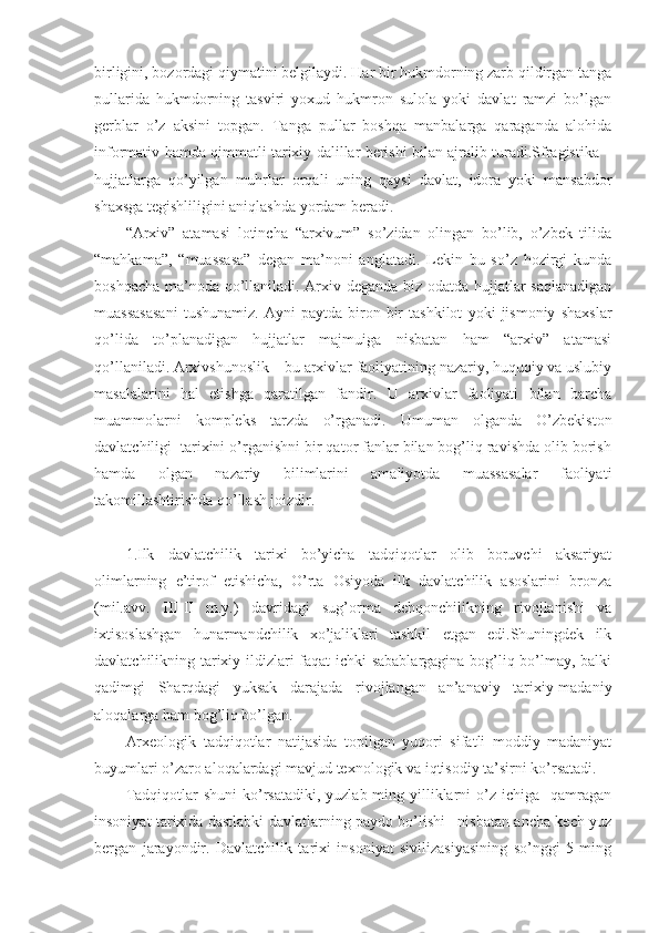 birligini, bozordagi qiymatini belgilaydi. Har bir hukmdorning zarb qildirgan tanga
pullarida   hukmdorning   tasviri   yoxud   hukmron   sulola   yoki   davlat   ramzi   bo’lgan
gerblar   o’z   aksini   topgan.   Tanga   pullar   boshqa   manbalarga   qaraganda   alohida
informativ hamda qimmatli tarixiy dalillar berishi bilan ajralib turadi.Sfragistika –
hujjatlarga   qo’yilgan   muhrlar   orqali   uning   qaysi   davlat,   idora   yoki   mansabdor
shaxsga tegishliligini aniqlashda yordam beradi.
“Arxiv”   atamasi   lotincha   “arxivum”   so’zidan   olingan   bo’lib,   o’zbek   tilida
“mahkama”,   “muassasa”   degan   ma’noni   anglatadi.   Lekin   bu   so’z   hozirgi   kunda
boshqacha ma’noda qo’llaniladi. Arxiv deganda biz odatda hujjatlar saqlanadigan
muassasasani   tushunamiz.   Ayni   paytda   biron-bir   tashkilot   yoki   jismoniy   shaxslar
qo’lida   to’planadigan   hujjatlar   majmuiga   nisbatan   ham   “arxiv”   atamasi
qo’llaniladi. Arxivshunoslik – bu arxivlar faoliyatining nazariy, huquqiy va uslubiy
masalalarini   hal   etishga   qaratilgan   fandir.   U   arxivlar   faoliyati   bilan   barcha
muammolarni   kompleks   tarzda   o’rganadi.   Umuman   olganda   O’zbekiston
davlatchiligi  tarixini o’rganishni bir qator fanlar bilan bog’liq ravishda olib borish
hamda   olgan   nazariy   bilimlarini   amaliyotda   muassasalar   faoliyati
takomillashtirishda qo’llash joizdir.
1.Ilk   davlatchilik   tarixi   bo’yicha   tadqiqotlar   olib   boruvchi   aksariyat
olimlarning   e’tirof   etishicha,   O’rta   Osiyoda   ilk   davlatchilik   asoslarini   bronza
(mil.avv.   III-II   m.y.)   davridagi   sug’orma   dehqonchilikning   rivojlanishi   va
ixtisoslashgan   hunarmandchilik   xo’jaliklari   tashkil   etgan   edi.Shuningdek   ilk
davlatchilikning tarixiy ildizlari faqat ichki sabablargagina bog’liq bo’lmay, balki
qadimgi   Sharqdagi   yuksak   darajada   rivojlangan   an’anaviy   tarixiy-madaniy
aloqalarga ham bog’liq bo’lgan. 
Arxeologik   tadqiqotlar   natijasida   topilgan   yuqori   sifatli   moddiy   madaniyat
buyumlari o’zaro aloqalardagi mavjud texnologik va iqtisodiy ta’sirni ko’rsatadi.
Tadqiqotlar  shuni  ko’rsatadiki,  yuzlab ming  yilliklarni  o’z  ichiga    qamragan
insoniyat tarixida dastlabki davlatlarning paydo bo’lishi –nisbatan ancha kech yuz
bergan   jarayondir.   Davlatchilik   tarixi   insoniyat   sivilizasiyasining   so’nggi   5   ming 