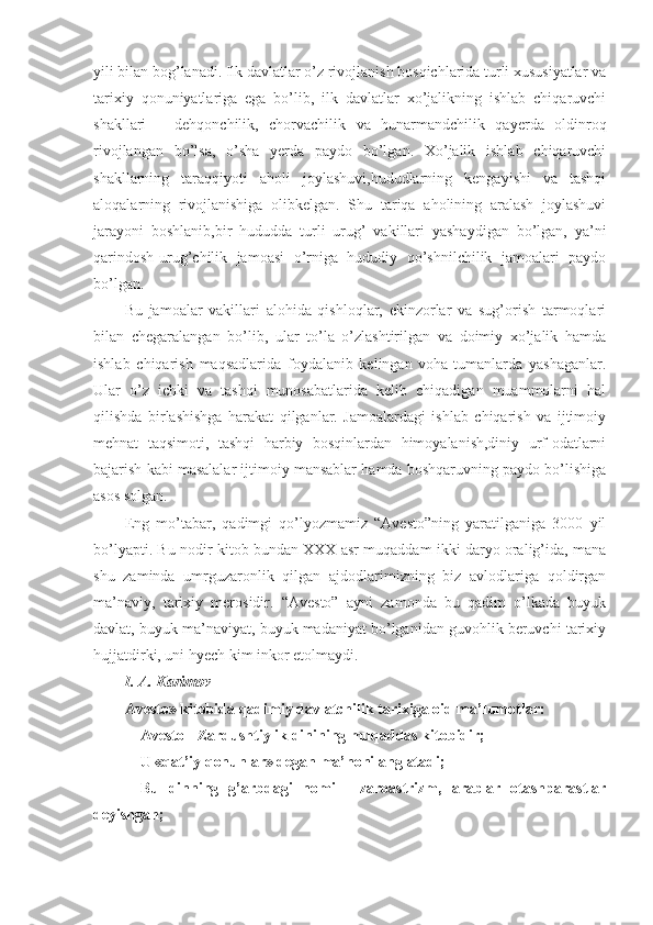 yili bilan bog’lanadi. Ilk davlatlar o’z rivojlanish bosqichlarida turli xususiyatlar va
tarixiy   qonuniyatlariga   ega   bo’lib,   ilk   davlatlar   xo’jalikning   ishlab   chiqaruvchi
shakllari   –   dehqonchilik,   chorvachilik   va   hunarmandchilik   qayerda   oldinroq
rivojlangan   bo’lsa,   o’sha   yerda   paydo   bo’lgan.   Xo’jalik   ishlab   chiqaruvchi
shakllarning   taraqqiyoti   aholi   joylashuvi,hududlarning   kengayishi   va   tashqi
aloqalarning   rivojlanishiga   olibkelgan.   Shu   tariqa   aholining   aralash   joylashuvi
jarayoni   boshlanib,bir   hududda   turli   urug’   vakillari   yashaydigan   bo’lgan,   ya’ni
qarindosh-urug’chilik   jamoasi   o’rniga   hududiy   qo’shnilchilik   jamoalari   paydo
bo’lgan.
Bu   jamoalar   vakillari   alohida   qishloqlar,   ekinzorlar   va   sug’orish   tarmoqlari
bilan   chegaralangan   bo’lib,   ular   to’la   o’zlashtirilgan   va   doimiy   xo’jalik   hamda
ishlab   chiqarish   maqsadlarida   foydalanib   kelingan   voha-tumanlarda   yashaganlar.
Ular   o’z   ichki   va   tashqi   munosabatlarida   kelib   chiqadigan   muammolarni   hal
qilishda   birlashishga   harakat   qilganlar.   Jamoalardagi   ishlab   chiqarish   va   ijtimoiy
mehnat   taqsimoti,   tashqi   harbiy   bosqinlardan   himoyalanish,diniy   urf-odatlarni
bajarish kabi masalalar ijtimoiy mansablar hamda boshqaruvning paydo bo’lishiga
asos solgan.
Eng   mo’tabar,   qadimgi   qo’lyozmamiz   “Avesto”ning   yaratilganiga   3000   yil
bo’lyapti. Bu nodir kitob bundan XXX asr muqaddam ikki daryo oralig’ida, mana
shu   zaminda   umrguzaronlik   qilgan   ajdodlarimizning   biz   avlodlariga   qoldirgan
ma’naviy,   tarixiy   merosidir.   “Avesto”   ayni   zamonda   bu   qadim   o’lkada   buyuk
davlat, buyuk ma’naviyat, buyuk madaniyat bo’lganidan guvohlik beruvchi tarixiy
hujjatdirki, uni hyech kim inkor etolmaydi. 
I. A. Karimov
Avesto» kitobida qadimiy davlatchilik tarixiga oid ma’lumotlar:
 Avesto - Zardushtiylik dinining muqaddas kitobidir; 
 U «qat’iy qonunlar» degan ma’noni anglatadi; 
 Bu   dinning   g’arbdagi   nomi   -   zaroastrizm,   arablar   otashparastlar
deyishgan;  