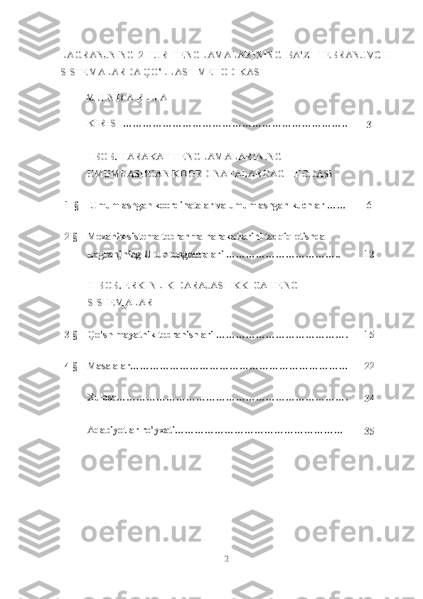 LAGRANJNING   2-TUR   TENGLAMALARINING   BA’ZI   TEBRANUVCHI
SISTEMALARDA QO'LLASH METODIKASI
M U N D A R I J A
KIRISH…………………………………………………………..
3
I BOB. HARAKAT TENGLAMALARINING 
UMUMLASHGAN KOORDINATALARDAGI IFODASI
1-§ Umumlashgan   koordinatalar   va   umumlashgan   kuchlar  …… 6
2-§ Mexanik sistema tebranma harakatlarini tadqiq etishda 
Lagranjning II tur tenglamalari …………………………….. 12
II BOB. ERKINLIK DARAJASI IKKIGA TENG 
SISTEMALAR 
3-§ Qo’sh mayatnik tebranishlari  …………………………………. 1 5
4-§ Masalalar………………………………………………………… 22
Xulosa…………………………………………………………….
3 4
Adabiyotlar ro’yxati……………………………………………
3 5
2 