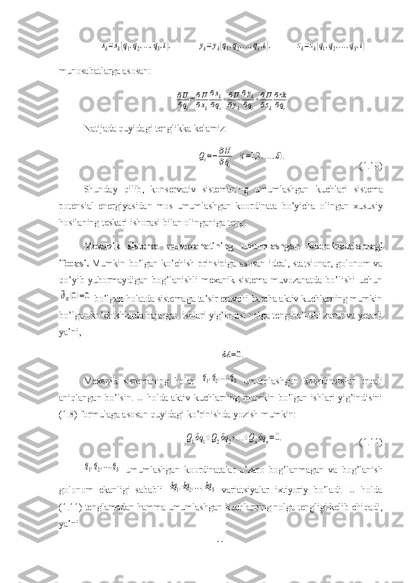 xk=xk(q1,q2,...,qS,t),	yk=yk(q1,q2,...,qS,t),	zk=zk(q1,q2,...,qS,t)munosabatlarga asosan:	
∂Π
∂qi
=∂Π
∂xk
∂xk	
∂qi
+∂Π
∂yk
∂yk	
∂qi
+∂Π
∂zk
∂zk
∂qi
.
Natijada quyidagi tenglikka kelamiz:	
Qi=−	∂Π
∂qi	
(i=1,2	,...,S).
(1.10)
Shunday   qilib ,   konservativ   sistemaning   umumlashgan   kuchlari   sistema
potensial   energiyasidan   mos   umumlashgan   koordinata   bo ’ yicha   olingan   xususiy
hosila ning   teskari   ishorasi   bilan   olinganiga   teng .
Mexanik   sistema   muvozanatining   umumlashgan   koordinatalardagi
ifodasi.   Mumkin bo’lgan ko’chish prinsipiga asosan ideal, statsionar, golonom va
qo’yib yubormaydigan bog’lanishli  mexanik sistema  muvozanatda  bo’lishi  uchun	
⃗ϑK(0)=0
 bo’lgan holatda sistemaga ta’sir etuvchi barcha aktiv kuchlarning mumkin
bo’lgan ko’chishlarda bajargan ishlari yig’indisi nolga teng bo’lishi zarur va yetarli
ya’ni,	
δA	=0.
Mexanik   sistemaning   holati  	
q1,q2,...,qS   umumlashgan   koordinatalar   orqali
aniqlangan bo’lsin. U holda aktiv kuchlarning mumkin bo’lgan ishlari yig’indisini
(1.8) formulaga asosan quyidagi ko’rinishda yozish mumkin:	
Q1δq	1+Q2δq	2+...+Qnδq	n=0.
(1.11)	
q1,q2,...,qS
  umumlashgan   koordinatalar   o’zaro   bog’lanmagan   va   bog’lanish
golonom   ekanligi   sababli  	
δq1,δq2,...,δq	S   variatsiyalar   ixtiyoriy   bo’ladi.   U   holda
(1.11) tenglamadan hamma umumlashgan kuchlarning nolga tengligi kelib chiqadi,
ya’ni
11 