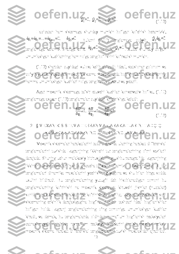 Q1=0,Q2=0,...,QS=0.(1.12)
Haqiqatan   ham   sistemaga   shunday   mumkin   bo’lgan   ko’chish   beramizki,	
δq	1=δq	2=...=δq	S−1=0,
 	δq	S≠0 .   Bularni   (1.11)   tenglamaga   qo’yib,  	QSδq	S=0
tenglamaga  kelamiz.  Shartga  ko’ra  	
δq	S≠0   demak,  	QS=0 .  Xuddi   shunday  qolgan
umumlashgan kuchlarning ham nolga teng bo’lishini ko’rsatish mumkin.
(1.12)   shartdan  quyidagi  xulosa   kelib  chiqadi:   ideal,  statsionar   golonom   va
qo’yib yuborilmaydigan mexanik sistema muvozanatda bo’lishi uchun sistemaning
hamma umumlashgan kuchlari nolga teng bo’lishi zarur va yetarli.
Agar   mexanik   sistemaga   ta’sir   etuvchi   kuchlar   konservativ   bo’lsa,   (1.10)
tenglamaga asosan (1.12) tenglamalar quyidagi ko’rinishga keladi:	
∂Π
∂q1
=0,∂Π
∂q2
=0,...,∂Π
∂qS
=0.
(1.13)
2 - § MEXANIK SISTEMA TEBRANMA HARAKATLARINI TADQIQ
ETISHDA LAGRANJNING II TUR TENGLAMALARI
Mexanik sistemalar harakatlarini tadqiq etishda ularning harakat differensial
tenglamalarini   tuzishda   Lagranjning   ikkinchi   tur   tenglamalarining   o’rni   sezilarli
darajada. Shuning uchun malakaviy bitiruv ishining ushbu paragrafida Lagranjning
ikkinchi tur tenglamalari haqida qisqacha to’xtalib o’tamiz.  Lagranjning   II   tur
tenglamalari   dinamika   masalalarini   yechishning   yagona   va   shu   bilan   birga   sodda
usulini   bildiradi.   Bu   tenglamalarning   yutug’i   deb   hisoblanadigan   tomoni   bu
tenglamalarning   ko’rinishi   na   mexanik   sistemaga   kiruvchi   jismlar   (nuqtalar)
sonidan, na bu jismlar harakatining ko’rinishiga bog’liq; Lagranj tenglamalari soni
sistemaning   erkinlik   darajasigagina   bog’liq.   Bundan   tashqari   ideal   bog’lanishlar
bo’lgan   holda   Lagranj   tenglamalarining   o’ng   tomoniga   umumlashgan   kuchlar
kiradi,   va   demak,   bu   tenglamalarda   oldindan   noma’lum   bog’lanish   reaksiyalari
qatnashmaydi.   Bu   bilan   noma’lum   reaksiya   kuchlarini   topish   masalasi   erksiz
mexanik   sistema   harakat   differensial   tenglamalarini   tuzish   masalasidan   ajratiladi.
12 