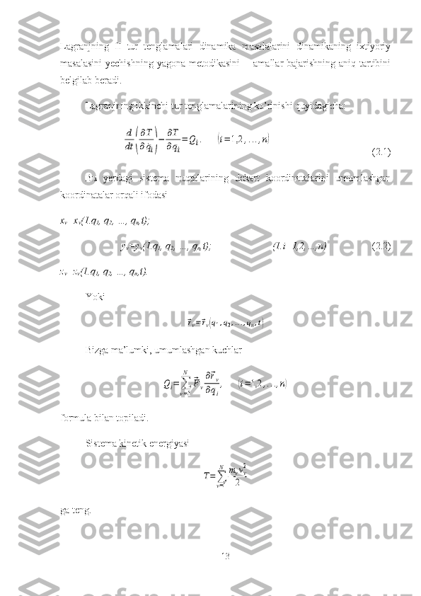 Lagranjning   II   tur   tenglamalari   dinamika   masalalarini   dinamikaning   ixtiyoriy
masalasini  yechishning  yagona metodikasini  -   amallar bajarishning aniq tartibini
belgilab beradi.
Lagranjning ikkinchi tur tenglamalarining ko’rinishi quyidagicha:d
dt	(
∂T
∂	˙qi)−	∂T
∂qi
=	Q	i.	(i=	1,2	,...,n)
(2.1)
Bu   yerdagi   sistema   nuqtalarining   dekart   koordinatalarini   umumlashgan
koordinatalar orqali ifodasi 
x
v =x
v (1.q
1 , q
2 , …, q
n ,t);
y
v =y
v (1.q
1 , q
2 , …, q
n ,t);  (1.i=1,2,…,n) (2.2)
z
v =z
v (1.q
1 , q
2 , …, q
n ,t).
Yoki	
⃗rv=⃗rv(q1,q2,...,qn,t)
Bizga ma’lumki, umumlashgan kuchlar	
Qi=	∑
v=1
N	
⃗Fv
∂⃗rv	
∂qi
,	(i=	1,2	,...,n)
formula bilan topiladi.
Sistema kinetik energiyasi	
T=	∑
v=1
N	mvvv2	
2
ga teng. 
13 