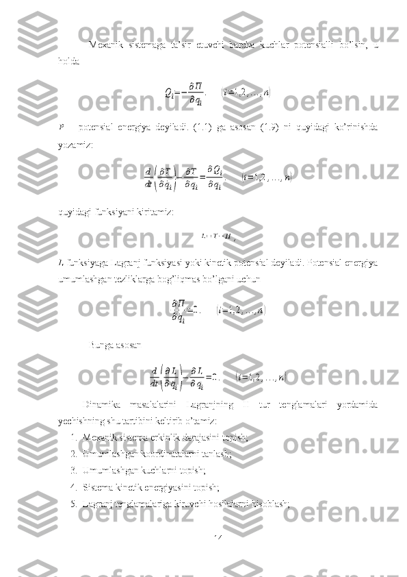 Mexanik   sistemaga   ta’sir   etuvchi   barcha   kuchlar   potensialli   bo’lsin,   u
holdaQi=−	∂П
∂qi
.	(i=	1,2	,...,n)	
P
  –   potensial   energiya   deyiladi.   (1.1)   ga   asosan   (1.9)   ni   quyidagi   ko’rinishda
yozamiz:	
d
dt	(
∂T
∂	˙qi)−	∂T
∂qi
=	
∂Q	i	
∂qi
.	(i=	1,2	,...,n)
quyidagi funksiyani kiritamiz:	
L=T−	П
,
L  funksiyaga Lagranj funksiyasi yoki kinetik potensial deyiladi. Potensial energiya
umumlashgan tezliklarga bog’liqmas bo’lgani uchun	
∂П
∂˙qi
=	0.	(i=	1,2	,...,n)
Bunga asosan	
d
dt	(
∂	L	
∂	˙qi)−	∂	L	
∂qi
=	0.	(i=	1,2	,...,n)
Dinamika   masalalarini   Lagranjning   II   tur   tenglamalari   yordamida
yechishning shu tartibini keltirib o’tamiz:
1. Mexanik sistema erkinlik darajasini topish;
2. Umumlashgan koordinatalarni tanlash;
3. Umumlashgan kuchlarni topish;
4. Sistema kinetik energiyasini topish;
5. Lagranj tenglamalariga kiruvchi hosilalarni hisoblash;
14 