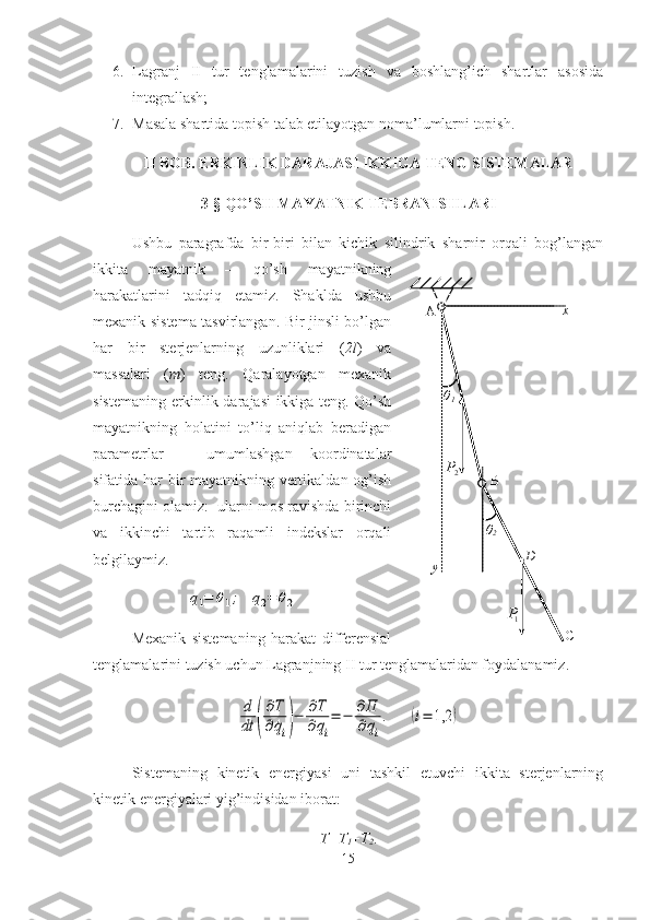 6. Lagranj   II   tur   tenglamalarini   tuzish   va   boshlang’ich   shartlar   asosida
integrallash;
7. Masala shartida topish talab etilayotgan noma’lumlarni topish.
II BOB. ERKINLIK DARAJASI IKKIGA TENG SISTEMALAR
3-§ QO’SH MAYATNIK TEBRANISHLARI
  Ushbu   paragrafda   bir-biri   bilan   kichik   silindrik   sharnir   orqali   bog’langan
ikkita   mayatnik   –   qo’sh   mayatnikning
harakatlarini   tadqiq   etamiz.   Shaklda   ushbu
mexanik sistema tasvirlangan. Bir jinsli bo’lgan
har   bir   sterjenlarning   uzunliklari   ( 2l )   va
massalari   ( m )   teng.   Qaralayotgan   mexanik
sistemaning erkinlik darajasi ikkiga teng. Qo’sh
mayatnikning   holatini   to’liq   aniqlab   beradigan
parametrlar   –   umumlashgan   koordinatalar
sifatida har bir mayatnikning vertikaldan og’ish
burchagini olamiz:  ularni mos ravishda birinchi
va   ikkinchi   tartib   raqamli   indekslar   orqali
belgilaymiz.  q1=	θ1;	q2=	θ2
Mexanik   sistemaning   harakat   differensial
tenglamalarini tuzish uchun Lagranjning II tur tenglamalaridan foydalanamiz. 	
d
dt	(
∂T
∂	˙qi)−	∂T
∂qi
=	−	∂П
∂qi
.	(i=	1,2	)
Sistemaning   kinetik   energiyasi   uni   tashkil   etuvchi   ikkita   sterjenlarning
kinetik energiyalari yig’indisidan iborat: 
T=T
1 + T
2 .
15	
  1	
P
⃗
 	
2P
⃗	
 	
θ1 	
θ
2 	
x 	
y 	D 	
С 	
В 	
А 	x 	
y 	D 	
С 	
В 	
А  