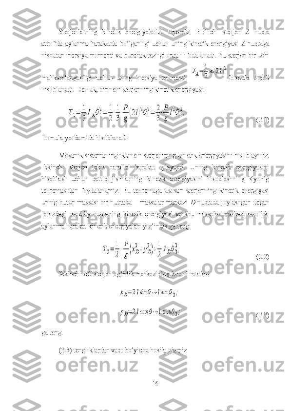 Sterjenlarning   kinetik   energiyalarini   topamiz.   Birinchi   sterjen   A   nuqta
atrofida   aylanma  harakatda   bo’lganligi   uchun   uning  kinetik   energiyasi   A   nuqtaga
nisbatan inersiya momenti va burchak tezligi orqali ifodalanadi. Bu sterjen bir uchi
mahkamlanganligi   uchun   uning   inersiya   momenti  JA=	1
2m	(2l)2 formula   orqali
hisoblanadi. Demak, birinchi sterjenning kinetik energiyasi:	
T1=	1
2	
JA˙θ1
2=	1
2
⋅1
3
⋅P
g	
(2l)2˙θ1
2=	2
3
⋅P
g	
l2˙θ1
2;
(3.1)
formula yordamida hisoblanadi.
Mexanik sistemaning ikkinchi sterjenining kinetik energiyasini hisoblaymiz.
Ikkinchi   sterjen   tekis   parallel   harakat   qilayapti.   Uning   kinetik   energiyasini
hisoblash   uchun   qattiq   jismlarning   kinetik   energiyasini   hisoblashning   Kyonig
teoremasidan   foydalanamiz.   Bu   teoremaga   asosan   sterjenning   kinetik   energiyasi
uning butun massasi  bir nuqtada – massalar markazi   D   nuqtada joylashgan degan
farazdagi   moddiy   nuqtaning   kinetik   energiyasi   va   shu   massalar   markazi   atrofida
aylanma harakat kinetik energiyalari yig’indisiga teng:	
T2=	1
2	
P
g	(˙xD
2+	˙yD
2
)+	1
2	
JD˙θ2
2;
(3.2)
Ikkinchi  BC  sterjen og’irlik markazining koordinatalari	
xD=	2lsin	θ1+lsin	θ2;	
yD=	2lcos	θ1+lcos	θ2;
(3.3)
ga teng.
(3.3) tengliklardan vaqt bo’yicha hosila olamiz
16 