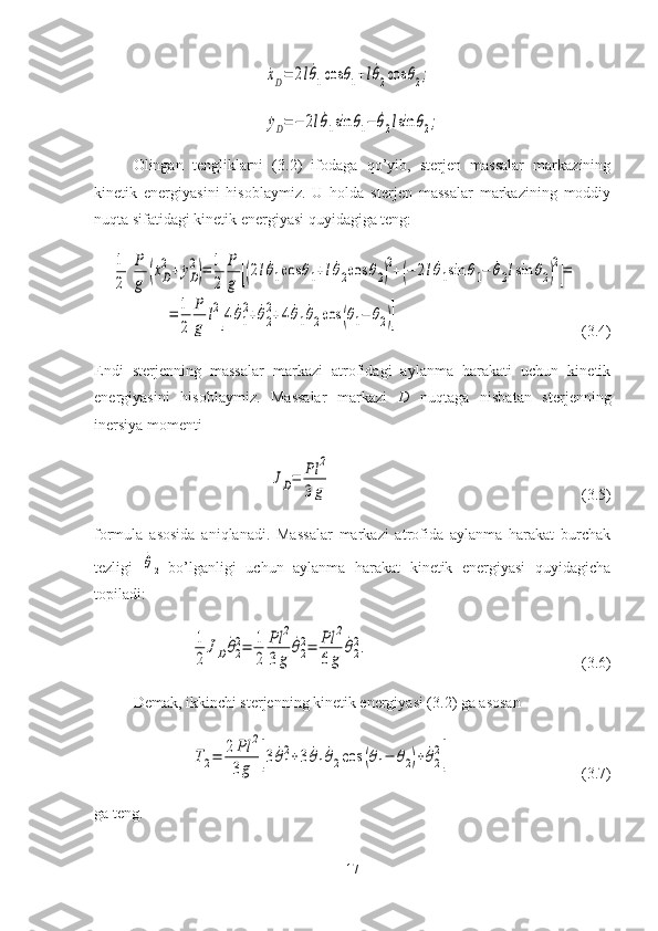 ˙xD=	2l˙θ1cos	θ1+l˙θ2cos	θ2;	
˙yD=−	2l˙θ1sin	θ1−	˙θ2lsin	θ2;Olingan   tengliklarni   (3.2)   ifodaga   qo’yib,   sterjen   massalar   markazining
kinetik   energiyasini   hisoblaymiz.   U   holda   sterjen   massalar   markazining   moddiy
nuqta sifatidagi kinetik energiyasi quyidagiga teng:	
1
2	
P
g	(˙xD
2+˙yD
2
)=	1
2	
P
g	[(2l˙θ1cos	θ1+l˙θ2cos	θ2)
2+(−	2l˙θ1sin	θ1−	˙θ2lsin	θ2)
2
]=	
=	1
2	
P
g	
l2
[4	˙θ1
2+˙θ2
2+4	˙θ1˙θ2cos	(θ1−	θ2)]
(3.4)
Endi   sterjenning   massalar   markazi   atrofidagi   aylanma   harakati   uchun   kinetik
energiyasini   hisoblaymiz.   Massalar   markazi   D   nuqtaga   nisbatan   sterjenning
inersiya momenti 	
JD=	Pl	2	
3g
(3.5)
formula   asosida   aniqlanadi.   Massalar   markazi   atrofida   aylanma   harakat   burchak
tezligi  	
˙θ
2   bo’lganligi   uchun   aylanma   harakat   kinetik   energiyasi   quyidagicha
topiladi:	
1
2	
JD	˙θ2
2=	1
2	
Pl	2	
3g	
˙θ2
2=	Pl	2	
6g	
˙θ2
2.
(3.6)
Demak, ikkinchi sterjenning kinetik energiyasi (3.2) ga asosan	
T2=	2Pl	2	
3g	[3	˙θ1
2+3	˙θ1˙θ2cos	(θ1−	θ2)+	˙θ2
2]
(3.7)
ga teng.
17 