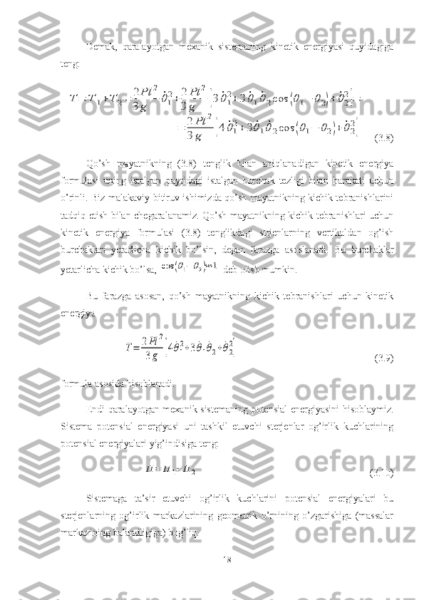 Demak,   qaralayotgan   mexanik   sistemaning   kinetik   energiyasi   quyidagiga
teng:T	=	T	1+	T	2=	2	Pl	2	
3	g	
˙θ1
2+	2	Pl	2	
3	g	[3	˙θ1
2+	3	˙θ1˙θ2cos	(θ1−	θ2)+	˙θ2
2]=	
=	2	Pl	2	
3	g	[4	˙θ1
2+	3	˙θ1	˙θ	2cos	(θ1−	θ2)+	˙θ2
2
]
   (3.8)
Qo’sh   mayatnikning   (3.8)   tenglik   bilan   aniqlanadigan   kinetik   energiya
formulasi   uning   istalgan   paytidagi   istalgan   burchak   tezligi   bilan   harakati   uchun
o’rinli. Biz malakaviy bitiruv ishimizda qo’sh mayatnikning kichik tebranishlarini
tadqiq etish bilan chegaralanamiz. Qo’sh mayatnikning kichik tebranishlari uchun
kinetik   energiya   formulasi   (3.8)   tenglikdagi   strjenlarning   vertikaldan   og’ish
burchaklari   yetarlicha   kichik   bo’lsin,   degan   farazga   asoslanadi.   Bu   burchaklar
yetarlicha kichik bo’lsa, 	
cos	(θ1−	θ2)≈	1  deb olish mumkin. 
Bu   farazga   asosan,   qo’sh   mayatnikning   kichik   tebranishlari   uchun   kinetik
energiya	
T=	2Pl	2	
3g	[4	˙θ1
2+3	˙θ1˙θ2+	˙θ2
2]
(3.9)
formula asosida hisoblanadi.
Endi qaralayotgan mexanik sistemaning potensial  energiyasini hisoblaymiz.
Sistema   potensial   energiyasi   uni   tashkil   etuvchi   sterjenlar   og’irlik   kuchlarining
potensial energiyalari yig’indisiga teng:	
П	=	П	1+	П	2
(3.10)
Sistemaga   ta’sir   etuvchi   og’irlik   kuchlarini   potensial   energiyalari   bu
sterjenlarning   og’irlik   markazlarining   geometrik   o’rnining   o’zgarishiga   (massalar
markazining balandligiga) bog’liq. 
18 