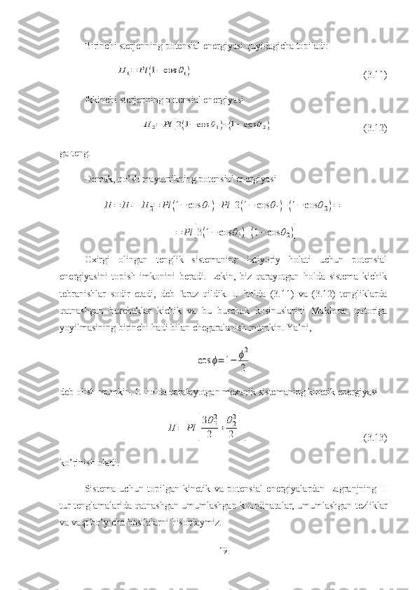Birinchi sterjenning potensial energiyasi quyidagicha topiladi:П	1=	Рl	(1−	cos	θ1)
(3.11)
Ikkinchi sterjenning potensial energiyasi	
П	2=	Рl	[2(1−	cos	θ1)+(1−	cos	θ2)]
(3.12)
ga teng.
Demak, qo’sh mayatnikning potensial energiyasi	
П	=	П	1+	П	2=	Рl	(1−	cos	θ1)+Рl	[2(1−	cos	θ1)+(1−	cos	θ2)]=	
=	Рl	[3(1−	cos	θ1)+(1−	cos	θ2)]
Oxirgi   olingan   tenglik   sistemaning   ixtiyoriy   holati   uchun   potensial
energiyasini   topish   imkonini   beradi.   Lekin,   biz   qarayotgan   holda   sistema   kichik
tebranishlar   sodir   etadi,   deb   faraz   qildik.   U   holda   (3.11)   va   (3.12)   tengliklarda
qatnashgan   burchaklar   kichik   va   bu   burchak   kosinuslarini   Makloren   qatoriga
yoyilmasining birinchi hadi bilan chegaralanish mumkin.  Ya’ni,	
cos	ϕ=	1−	ϕ2
2
deb olish mumkin. U holda qaralayotgan mexanik sistemaning kinetik energiyasi	
П	=	Рl	[
3θ1
2
2	+	
θ2
2
2	]
. (3.13)
ko’rinish oladi.
Sistema   uchun   topilgan   kinetik   va   potensial   energiyalardan   Lagranjning   II
tur tenglamalarida qatnashgan umumlashgan koordinatalar, umumlashgan tezliklar
va vaqt bo’yicha hosilalarni hisoblaymiz.
19 