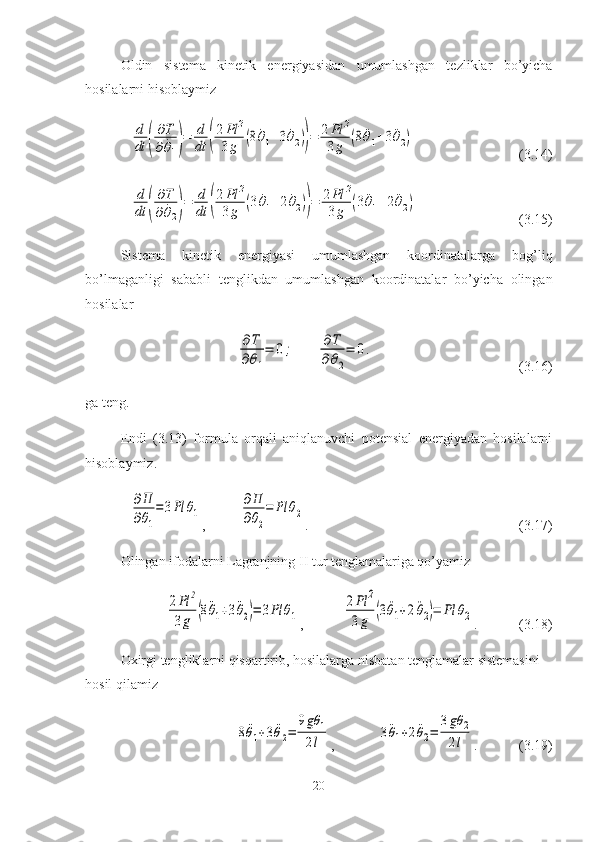 Oldin   sistema   kinetik   energiyasidan   umumlashgan   tezliklar   bo’yicha
hosilalarni hisoblaymizd
dt	(
∂T	
∂	˙θ1)=	d
dt	(
2Pl	2	
3g	(8	˙θ1+3	˙θ2))=	2Pl	2	
3g	(8	¨θ1+3	¨θ2)
(3.14)	
d
dt	(
∂T	
∂	˙θ2)=	d
dt	(
2Pl	2	
3g	(3	˙θ1+2	˙θ2))=	2Pl	2	
3g	(3	¨θ1+2	¨θ2)
(3.15)
Sistema   kinetik   energiyasi   umumlashgan   koordinatalarga   bog’liq
bo’lmaganligi   sababli   tenglikdan   umumlashgan   koordinatalar   bo’yicha   olingan
hosilalar 	
∂T
∂θ1
=	0;	∂T	
∂θ2
=	0.
(3.16)
ga teng.
Endi   (3.13)   formula   orqali   aniqlanuvchi   potensial   energiyadan   hosilalarni
hisoblaymiz.	
∂П
∂θ1
=	3Рl	θ1
,  	
∂П
∂θ2
=	Рl	θ2 . (3.17)
Olingan ifodalarni Lagranjning II tur tenglamalariga qo’yamiz	
2Pl	2	
3g	(8¨θ1+3¨θ2)=	3Pl	θ1
,	
2Pl	2	
3g	(3¨θ1+2¨θ2)=	Pl	θ2 . (3.18)
Oxirgi tengliklarni qisqartirib, hosilalarga nisbatan tenglamalar sistemasini 
hosil qilamiz	
8¨θ1+3¨θ2=	
9gθ	1	
2l
,	3¨θ1+2¨θ2=	
3gθ	2	
2l . (3.19)
20 