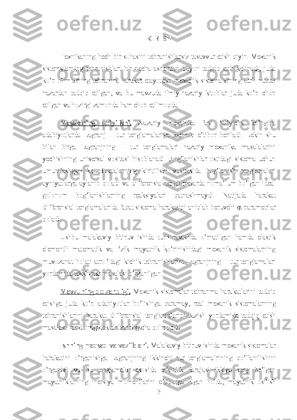 KIRISH
Texnikaning hech bir sohasini tebranishlarsiz tasavvur etish qiyin. Mexanik
sistemalarning   tebranishlari   bir   necha   asrlardan   buyon   tadqiq   etib   kelinadi,   juda
ko’p   olimlarning   tebranma   harakat   etayotgan   mexanik   sistemalarning   turli   nuqtai
nazardan   tadqiq   etilgan,   va   bu   mavzuda   ilmiy-nazariy   kitoblar   juda   ko’p   chop
etilgan va hozirgi zamonda ham chop etilmoqda. 
Masalaning   qo’yilishi.   Nazariy   mexanika   fani   bo’yicha   ko’pgina
adabiyotlarda   Lagranj   II   tur   tenglamalariga   kamroq   e’tibor   beriladi.   Lekin   shu
bilan   birga   Lagranjning   II   tur   tenglamalari   nazariy   mexanika   masalalarini
yechishning   universal   vositasi   hisoblanadi.   Bog’lanishlar   ostidagi   sistema   uchun
umumlashgan   koordinatalarning   kiritilishi   vositasida   bog’lanish   tenglamalari
ayniyatlarga aylanib qoladi va differensial  tenglamalarda noma’lum  bo’lgan ideal
golonom   bog’lanishlarning   reaksiyalari   qatnashmaydi.   Natijada   harakat
differensial tenglamalarida faqat sistema harakatini aniqlab beruvchi  q
i  parametrlar
qoladi. 
Ushbu   malakaviy   bitiruv   ishida   turli   ravishda   o’rnatilgan   hamda   elastik
elementli   matematik   va   fizik   mayatnik   ko’rinishidagi   mexanik   sistemalarning
muvozanat   holati   atrofidagi   kichik   tebranishlarini   Lagranjning   II   tur   tenglamalari
yordamida tekshirish masalasi o’rganilgan.
Mavzuning   dolzarbligi.   Mexanik   sistemalar   tebranma   harakatlarini   tadqiq
etishga   juda   ko’p   adabiyotlar   bo’lishiga   qaramay,   real   mexanik   sistemalarning
tebranishlarini   harakat   differensial   tenglamalarini   tuzish   yordamida   tadqiq   etish
masalasi har doimgidek dolzarbligicha qolmoqda.
Ishning maqsad va vazifalari.  Malakaviy bitiruv ishida mexanik sistemalar
harakatini   o’rganishga   Lagranjning   ikkinchi   tur   tenglamalrining   qo’llanilishini
o’rganish   va   bu   tenglamalar   asosida   erkinlik   darajasi   ikkiga   teng   bo’lgan
mayatniklarning   inersiya   momentlarini   e’tiborga   olgan   holda,   mayatnik   osilish
3 