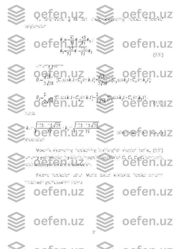 Bu   tengliklarda   g=10   deb   olsak,   sistemaning   harakat   differensial
tenglamalari¨θ1=	−	90
7l
θ1+45
7l
θ2;	
¨θ2=	135
7l	
θ1−	120
7l	
θ2
(3.20)
Umumiy yechim	
θ1=	√28	+1	
2√28	
(С	1cos	k1t+C	2sin	k1t)+√28	−	1	
2√28	
(С	3cos	k2t+C	4sin	k2t);	
θ2=	9
2√28	(С	1cos	k1t+C	2sin	k1t)−	9
2√28	(С	3cos	k2t+C	4sin	k2t).
(3.21)
bunda	
k1=	
√
105	−	15	√28	
7l	
;k2=	
√
105	+15	√28	
7l	
.
  -   tebranishlarning   xususiy
chastotalari.
Mexanik   sistemaning   harakatining   boshlang’ich   shartlari   berilsa,   (3.21)
umumiy yechimlardan foydalanib, integral o’zgarmaslari  C
1 , C
2 , C
3 , C
4   larni topib,
talab etilgan yechimlarni olish mumkin. 
Sistema   harakatlari   uchun   Maple   dasturi   vositasida   harakat   qonunini
ifodalovchi grafik tasvirini olamiz.
21 