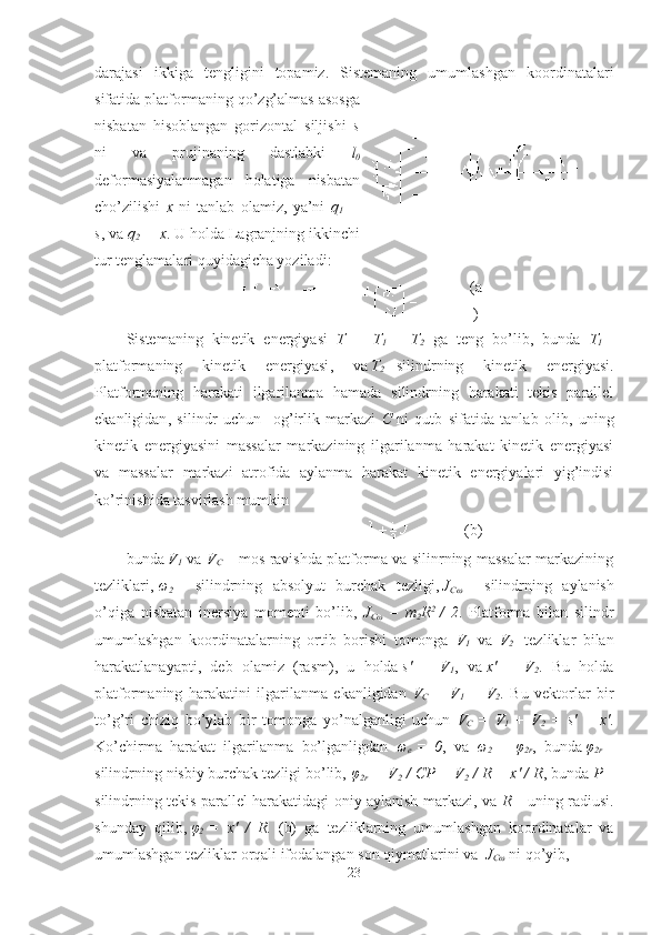 darajasi   ikkiga   tengligini   topamiz.   Sistemaning   umumlashgan   koordinatalari
sifatida platformaning qo’zg’almas asosga
nisbatan   hisoblangan   gorizontal   siljishi   s
ni   va   prujinaning   dastlabki   l
0
deformasiyalanmagan   holatiga   nisbatan
cho’zilishi   x   ni   tanlab   olamiz,   ya’ni   q
1   =
s , va   q
2   = x . U holda Lagranjning ikkinchi
tur tenglamalari quyidagicha yoziladi:
(a
)
Sistemaning   kinetik   energiyasi   T   =   T
1   +   T
2   ga   teng   bo’lib,   bunda   T
1   –
platformaning   kinetik   energiyasi ,   v a   T
2   – silindrning   kinetik   energiyasi .
Platformaning   harakati   ilgarilanma   hamada   silindrning   harakati   tekis   parallel
ekanligidan ,   silindr   uchun     og’irlik   markazi   C   ni   qutb   sifatida   tanlab   olib ,   uning
kinetik   energiyasini   massalar   markazining   ilgarilanma   harakat   kinetik   energiyasi
va   massalar   markazi   atrofida   aylanma   harakat   kinetik   energiyalari   yig’indisi
ko’rinishida tasvirlash mumkin
(b)
bunda   V
1   va   V
C   – mos ravishda platforma va silinrning massalar markazining
tezliklari,   ω
2   –   silindrning   absolyut   burchak   tezligi,   J
Cω   –   silindrning   aylanish
o’qiga   nisbatan   inersiya   momenti   bo’lib ,   J
Cω   =   m
2 R 2
  /   2 .   Platforma   bilan   silindr
umumlashgan   koordinatalarning   ortib   borishi   tomonga   V
1   va   V
2     tezliklar   bilan
harakatlanayapti,   deb   olamiz   ( rasm ),   u   holda   s'   =   V
1 ,   v a   x'   =   V
2 .   Bu   holda
platformaning   harakatini   ilgarilanma   ekanligidan   V
C   =   V
1   +   V
2 .   Bu   vektorlar   bir
to’g’ri   chiziq   bo’ylab   bir   tomonga   yo’nalganligi   uchun   V
C   =   V
1   +   V
2   =   s'   +   x' .
Ko’chirma   harakat   ilgarilanma   bo’lganligdan   ω
e   =   0 ,   va   ω
2   =   φ
2r ,   bunda   φ
2r   –
silindrning nisbiy burchak tezligi bo’lib,   φ
2r   = V
2   / CP = V
2   / R = x' / R , bunda   P   –
silindrning tekis parallel harakatidagi oniy aylanish markazi , va   R   –   uning radiusi .
shunday   qilib,   φ
2   =   x'   /   R .   (b)   ga   tezliklarning   umumlashgan   koordinatalar   va
umumlashgan tezliklar orqali ifodalangan son qiymatlarini  va    J
C ω  ni qo’yib,   
23 