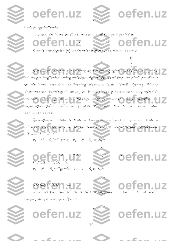 ifodaga ega bo’lamiz.
bundan, platforma va silindr massalarini e’tiborga olgan holda
Kinetik energiyadan (a) tenglamalardagi mos hosilalarni topamiz :
(c
)
Aktiv kuchlar qatoriga   platform a   va silindr ning og’irlik kuchlari kiradi ,   ideal
bo’lmagan bog’lanishlarning reaksiyalariga ta’sir  aks ta’sirga teng bo’lgan silindr
va   platforma   orasidagi   prujinaning   elastiklik   kuchi   kiradi.   (r a s m ).   Silindr
sirpanmasdan   dumalagani   uchun,   va   P   nuqta   nisbiy   harakatdagi   oniy   aylanish
markazi   bo’lganligi   uchun   bu   nuqtaga   qo’yilgan   kuchlar   nisbiy   harakatda   ish
bajarmaydi,   ya’ni   platformaning   ustki   silliqmas     sirti   silindir   uchun   ideal
bog’lanish bo’ladi.
Qaralayotgan   mexanik   sistema   stasionar   bog’lanishli   golonom   sistema
bo’ladi, shuning uchun umumlashgan kuchlarni topish uchun virtual quvvatlardan
foydalanish mumkin.
V
1   = s'    0 ,  bo’lganda      V
2   = x' = 0 ,  va  N
1 * :
shunday qilib,   Q
1   = 0 .
V
2   = x'     0 ,  bo’lganda      V
1   = s' = 0 ,  va   N
2 * :
shunday qilib,   Q
2   = -cx .
Umumlashgan   kuchlar   va   kinetik   energiyadan   olingan   mos   hosilalarni
Lagranj tenglamalariga qo’yamiz
24 