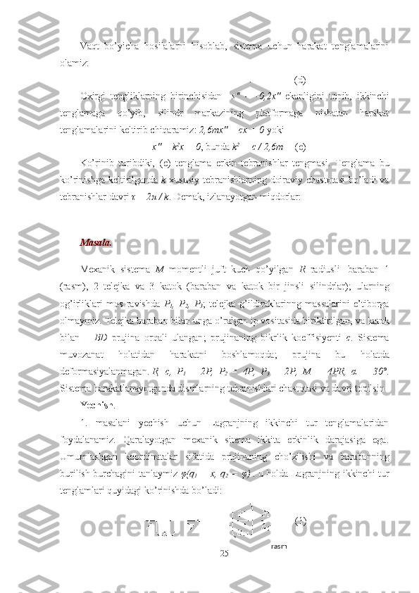 Vaqt   bo’yicha   hosilalarni   hisoblab,   sistema   uchun   harakat   tenglamalarini
olamiz :
(d)
Oxirgi   tengliklarning   birinchisidan     s''   =   -0,2x''   ekanligini   topib,   ikkinchi
tenglamaga   qo’yib,   silindr   markazining   platformaga   nisbatan   harakat
tenglamalarini keltirib chiqaramiz :   2,6mx'' + cx = 0  yoki 
x'' + k 2
x = 0 , bunda   k 2
  = c / 2,6m (e)
Ko’rinib   turibdiki,   (e)   tenglama   erkin   tebranishlar   tengmasi .   Tenglama   bu
ko’rinishga keltirilganda   k   xususiy tebranishlarning doiraviy chastotasi  bo’ladi va
tebranishlar davri   τ  = 2 π  / k .  Demak, izlanayotgan miqdorlar :
Masala. 
Mexanik   sistema   M   momentli   juft   kuch   qo’yilgan   R   radiusli     baraban   1
(rasm),   2   telejk a   va   3   kat o k   ( baraban   va   katok   bir   jinsli   silindr lar );   ularning
og’irliklari   mos   ravishda   P
1 ,   P
2 ,   P
3 ;   telejka   g’ildiraklarinng   massalarini   e’tiborga
olmaymiz .  Telejka   baraban  bilan unga o’ralgan ip vositasida biriktirilgan , va  katok
bilan   –   BD   prujin a   orqali   ulangan ;   prujinaning   bikrlik   koeffisiyenti   c .   Sistema
muvozanat   holatidan   harakatni   boshlamoqda ;   prujina   bu   holatda
deform asiyalanmagan .   R,   c,   P
1   =   2P,   P
2   =   4P,   P
3   =   2P,   M   =   4PR,   α   =   30° .
Sistema harakatlanayotganda dismlarning tebranishlari chastotasi va davri topilsin
Yechish .
1.   masalani   yechish   uchun   Lagranjning   ikkinchi   tur   tenglamalaridan
foydalanamiz.   Qaralayotgan   mexanik   sitema   ikkita   erkinlik   darajasiga   ega.
Umumlashgan   koordinatalar   sifatida   prujinaning   cho’zilishi   va   barabanning
burilish burchagini tanlaymiz   φ (q
1   = x, q
2   =   φ )   . u holda Lagranjning ikkinchi tur
tenglamlari quyidagi ko’rinishda bo’ladi:
(1)
25 rasm 