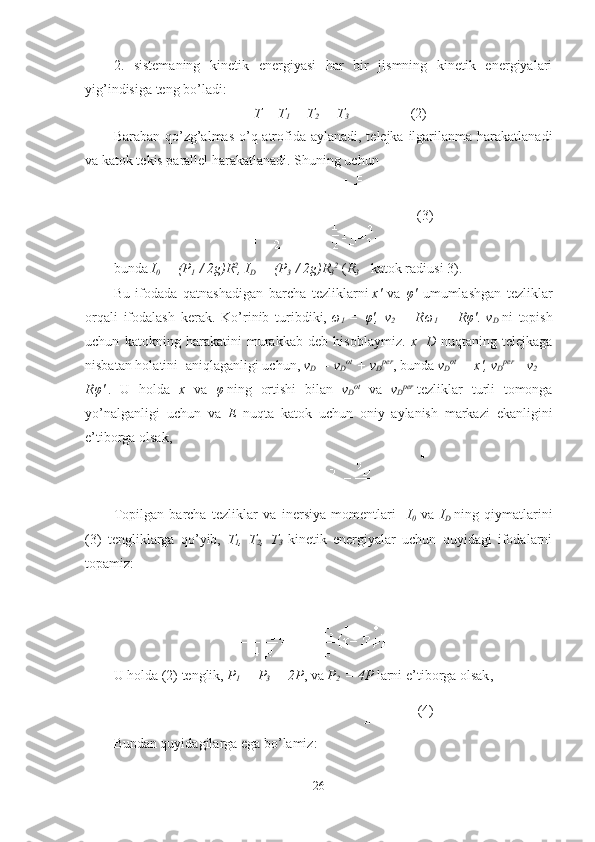 2.   sistemaning   kinetik   energiyasi   har   bir   jismning   kinetik   energiyalari
yig’indisiga teng bo’ladi :
T = T
1   + T
2   + T
3 (2)
Baraban qo’zg’almas o’q atrofida aylanadi, telejka ilgarilanma harakatlanadi
va katok tekis parallel harakatlanadi. Shuning uchun
(3)
bunda   I
0   = (P
1   / 2g)R 2
, I
D   = (P
3   / 2g)R
3 2
  ( R
3   - kat o k radius i  3).
Bu   ifodada   qatnashadigan   barcha   tezliklarni   x'   va   φ '   umumlashgan   tezliklar
orqali   ifodalash   kerak .   Ko’rinib   turibdiki,   ω
1   =   φ ',   v
2   =   R ω
1   =   R φ ' .   v
D   ni   topish
uchun   katokning   harakatini   murakkab   deb   hisoblaymiz .   x     D   nuqtaning   telejkaga
nisbatan holatini    aniqlaganligi uchun ,  v
D   = v
D ot
  + v
D per
, bunda  v
D ot
  = x', v
D per
= v
2   =
R φ '   .   U   holda   x   va   φ   ning   ortishi   bilan   v
D ot
  va   v
D per
  tezliklar   turli   tomonga
yo’nalganligi   uchun   va   E   nuqta   katok   uchun   oniy   aylanish   markazi   ekanligini
e’tiborga olsak,
Topilgan   barcha   tezliklar   va   inersiya   momentlari     I
0   va   I
D   ning   qiymatlarini
(3)   tengliklarga   qo’yib,   T
1 ,   T
2 ,   T
3   kinetik   energiyalar   uchun   quyidagi   ifodalarni
topamiz:
U holda  (2)  tenglik ,  P
1   = P
3   = 2P , va  P
2   = 4P  larni e’tiborga olsak ,
(4)
Bundan quyidagilarga ega bo’lamiz:
26 